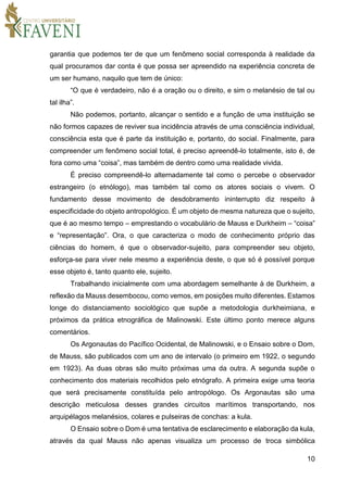 10
garantia que podemos ter de que um fenômeno social corresponda à realidade da
qual procuramos dar conta é que possa ser apreendido na experiência concreta de
um ser humano, naquilo que tem de único:
“O que é verdadeiro, não é a oração ou o direito, e sim o melanésio de tal ou
tal ilha”.
Não podemos, portanto, alcançar o sentido e a função de uma instituição se
não formos capazes de reviver sua incidência através de uma consciência individual,
consciência esta que é parte da instituição e, portanto, do social. Finalmente, para
compreender um fenômeno social total, é preciso apreendê-lo totalmente, isto é, de
fora como uma “coisa”, mas também de dentro como uma realidade vivida.
É preciso compreendê-lo alternadamente tal como o percebe o observador
estrangeiro (o etnólogo), mas também tal como os atores sociais o vivem. O
fundamento desse movimento de desdobramento ininterrupto diz respeito à
especificidade do objeto antropológico. É um objeto de mesma natureza que o sujeito,
que é ao mesmo tempo – emprestando o vocabulário de Mauss e Durkheim – “coisa”
e “representação”. Ora, o que caracteriza o modo de conhecimento próprio das
ciências do homem, é que o observador-sujeito, para compreender seu objeto,
esforça-se para viver nele mesmo a experiência deste, o que só é possível porque
esse objeto é, tanto quanto ele, sujeito.
Trabalhando inicialmente com uma abordagem semelhante à de Durkheim, a
reflexão da Mauss desembocou, como vemos, em posições muito diferentes. Estamos
longe do distanciamento sociológico que supõe a metodologia durkheimiana, e
próximos da prática etnográfica de Malinowski. Este último ponto merece alguns
comentários.
Os Argonautas do Pacífico Ocidental, de Malinowski, e o Ensaio sobre o Dom,
de Mauss, são publicados com um ano de intervalo (o primeiro em 1922, o segundo
em 1923). As duas obras são muito próximas uma da outra. A segunda supõe o
conhecimento dos materiais recolhidos pelo etnógrafo. A primeira exige uma teoria
que será precisamente constituída pelo antropólogo. Os Argonautas são uma
descrição meticulosa desses grandes circuitos marítimos transportando, nos
arquipélagos melanésios, colares e pulseiras de conchas: a kula.
O Ensaio sobre o Dom é uma tentativa de esclarecimento e elaboração da kula,
através da qual Mauss não apenas visualiza um processo de troca simbólica
 