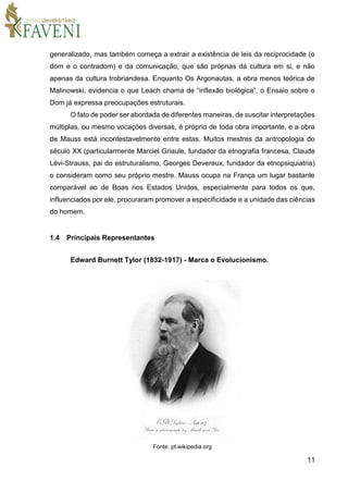 11
generalizado, mas também começa a extrair a existência de leis da reciprocidade (o
dom e o contradom) e da comunicação, que são próprias da cultura em si, e não
apenas da cultura trobriandesa. Enquanto Os Argonautas, a obra menos teórica de
Malinowski, evidencia o que Leach chama de “inflexão biológica”, o Ensaio sobre o
Dom já expressa preocupações estruturais.
O fato de poder ser abordada de diferentes maneiras, de suscitar interpretações
múltiplas, ou mesmo vocações diversas, é próprio de toda obra importante, e a obra
de Mauss está incontestavelmente entre estas. Muitos mestres da antropologia do
século XX (particularmente Marciel Griaule, fundador da etnografia francesa, Claude
Lévi-Strauss, pai do estruturalismo, Georges Devereux, fundador da etnopsiquiatria)
o consideram como seu próprio mestre. Mauss ocupa na França um lugar bastante
comparável ao de Boas nos Estados Unidos, especialmente para todos os que,
influenciados por ele, procuraram promover a especificidade e a unidade das ciências
do homem.
1.4 Principais Representantes
Edward Burnett Tylor (1832-1917) - Marca o Evolucionismo.
Fonte: pt.wikipedia.org
 