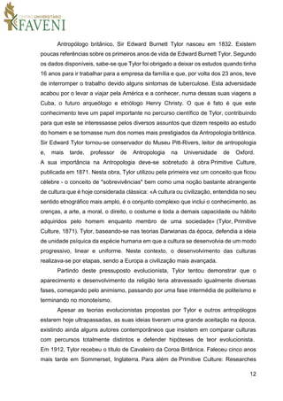 12
Antropólogo britânico, Sir Edward Burnett Tylor nasceu em 1832. Existem
poucas referências sobre os primeiros anos de vida de Edward Burnett Tylor. Segundo
os dados disponíveis, sabe-se que Tylor foi obrigado a deixar os estudos quando tinha
16 anos para ir trabalhar para a empresa da família e que, por volta dos 23 anos, teve
de interromper o trabalho devido alguns sintomas de tuberculose. Esta adversidade
acabou por o levar a viajar pela América e a conhecer, numa dessas suas viagens a
Cuba, o futuro arqueólogo e etnólogo Henry Christy. O que é fato é que este
conhecimento teve um papel importante no percurso científico de Tylor, contribuindo
para que este se interessasse pelos diversos assuntos que dizem respeito ao estudo
do homem e se tornasse num dos nomes mais prestigiados da Antropologia britânica.
Sir Edward Tylor tornou-se conservador do Museu Pitt-Rivers, leitor de antropologia
e, mais tarde, professor de Antropologia na Universidade de Oxford.
A sua importância na Antropologia deve-se sobretudo à obra Primitive Culture,
publicada em 1871. Nesta obra, Tylor utilizou pela primeira vez um conceito que ficou
célebre - o conceito de "sobrevivências" bem como uma noção bastante abrangente
de cultura que é hoje considerada clássica: «A cultura ou civilização, entendida no seu
sentido etnográfico mais amplo, é o conjunto complexo que inclui o conhecimento, as
crenças, a arte, a moral, o direito, o costume e toda a demais capacidade ou hábito
adquiridos pelo homem enquanto membro de uma sociedade» (Tylor, Primitive
Culture, 1871). Tylor, baseando-se nas teorias Darwianas da época, defendia a ideia
de unidade psíquica da espécie humana em que a cultura se desenvolvia de um modo
progressivo, linear e uniforme. Neste contexto, o desenvolvimento das culturas
realizava-se por etapas, sendo a Europa a civilização mais avançada.
Partindo deste pressuposto evolucionista, Tylor tentou demonstrar que o
aparecimento e desenvolvimento da religião teria atravessado igualmente diversas
fases, começando pelo animismo, passando por uma fase intermédia de politeísmo e
terminando no monoteísmo.
Apesar as teorias evolucionistas propostas por Tylor e outros antropólogos
estarem hoje ultrapassadas, as suas ideias tiveram uma grande aceitação na época,
existindo ainda alguns autores contemporâneos que insistem em comparar culturas
com percursos totalmente distintos e defender hipóteses de teor evolucionista.
Em 1912, Tylor recebeu o título de Cavaleiro da Coroa Britânica. Faleceu cinco anos
mais tarde em Sommerset, Inglaterra. Para além de Primitive Culture: Researches
 