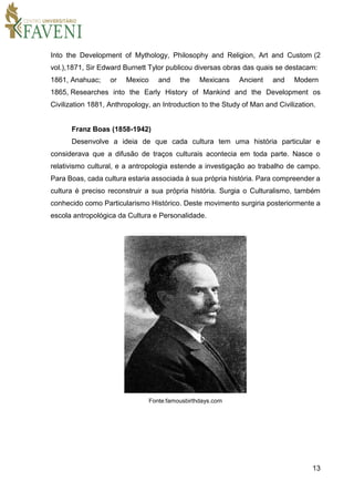 13
Into the Development of Mythology, Philosophy and Religion, Art and Custom (2
vol.),1871, Sir Edward Burnett Tylor publicou diversas obras das quais se destacam:
1861, Anahuac; or Mexico and the Mexicans Ancient and Modern
1865, Researches into the Early History of Mankind and the Development os
Civilization 1881, Anthropology, an Introduction to the Study of Man and Civilization.
Franz Boas (1858-1942)
Desenvolve a ideia de que cada cultura tem uma história particular e
considerava que a difusão de traços culturais acontecia em toda parte. Nasce o
relativismo cultural, e a antropologia estende a investigação ao trabalho de campo.
Para Boas, cada cultura estaria associada à sua própria história. Para compreender a
cultura é preciso reconstruir a sua própria história. Surgia o Culturalismo, também
conhecido como Particularismo Histórico. Deste movimento surgiria posteriormente a
escola antropológica da Cultura e Personalidade.
Fonte:famousbirthdays.com
 