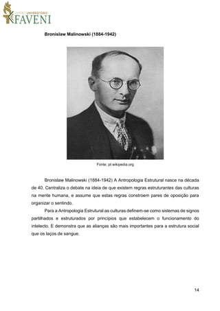 14
Bronislaw Malinowski (1884-1942)
Fonte: pt.wikipedia.org
Bronislaw Malinowski (1884-1942) A Antropologia Estrutural nasce na década
de 40. Centraliza o debate na ideia de que existem regras estruturantes das culturas
na mente humana, e assume que estas regras constroem pares de oposição para
organizar o sentindo.
Para a Antropologia Estrutural as culturas definem-se como sistemas de signos
partilhados e estruturados por princípios que estabelecem o funcionamento do
intelecto. E demonstra que as alianças são mais importantes para a estrutura social
que os laços de sangue.
 