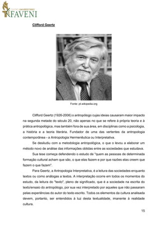 15
Clifford Geertz
Fonte: pt.wikipedia.org
Clifford Geertz (1926-2006) o antropólogo cujas ideias causaram maior impacto
na segunda metade do século 20, não apenas no que se refere à própria teoria e à
prática antropológica, mas também fora de sua área, em disciplinas como a psicologia,
a história e a teoria literária. Fundador de uma das vertentes da antropologia
contemporânea - a Antropologia Hermenêutica ou Interpretativa.
Se desiludiu com a metodologia antropológica, o que o levou a elaborar um
método novo de análise das informações obtidas entre as sociedades que estudava.
Sua tese começa defendendo o estudo de "quem as pessoas de determinada
formação cultural acham que são, o que elas fazem e por que razões elas creem que
fazem o que fazem".
Para Geertz, a Antropologia Interpretativa, é a leitura das sociedades enquanto
textos ou como análogas a textos. A interpretação ocorre em todos os momentos do
estudo, da leitura do "texto", pleno de significado, que é a sociedade na escrita do
texto/ensaio do antropólogo, por sua vez interpretado por aqueles que não passaram
pelas experiências do autor do texto escrito. Todos os elementos da cultura analisada
devem, portanto, ser entendidos à luz desta textualidade, imanente à realidade
cultura.
 