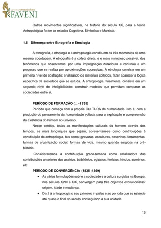 16
Outros movimentos significativos, na história do século XX, para a teoria
Antropológica foram as escolas Cognitiva, Simbólica e Marxista.
1.5 Diferença entre Etnografia e Etnologia
A etnografia, a etnologia e a antropologia constituem os três momentos de uma
mesma abordagem. A etnografia é a coleta direta, e o mais minucioso possível, dos
fenômenos que observamos, por uma impregnação duradoura e contínua e um
processo que se realiza por aproximações sucessivas. A etnologia consiste em um
primeiro nível de abstração: analisando os materiais colhidos, fazer aparecer a lógica
específica da sociedade que se estuda. A antropologia, finalmente, consiste em um
segundo nível de inteligibilidade: construir modelos que permitam comparar as
sociedades entre si.
PERÍODO DE FORMAÇÃO (... -1835)
Período que começa com a própria CULTURA da humanidade, isto é, com a
produção do pensamento da humanidade voltada para a explicação e compreensão
da existência do homem no universo.
Nesse sentido, todas as manifestações culturais do homem através dos
tempos, as mais longínquas que sejam, apresentam-se como contribuições à
constituição da antropologia, tais como: gravuras, esculturas, desenhos, ferramentas,
formas de organização social, formas de vida, mesmo quando surgidos na pré-
história.
Consideraremos a contribuição greco-romana como catalisadora das
contribuições anteriores dos assírios, babilônios, egípcios, fenícios, hindus, sumérios,
etc.
PERÍODO DE CONVERGÊNCIA (1835 -1869)
 As várias formulações sobre a sociedade e a cultura surgidas na Europa,
nos séculos XVIII e XIX, convergem para três objetivos evolucionistas:
origem, idade e mudança.
 Dará à antropologia o seu primeiro impulso e ao período que se estende
até quase o final do século conseguindo a sua unidade.
 