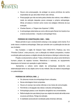 17
 Houve uma preocupação, de proteger os povos primitivos da sanha
imperialista de que até então tinham sido vítimas.
 Preocupação que não era tanto pelos direitos dos nativos, mas refletia o
medo da extinção daqueles povos ameaçar a própria antropologia.
Afinal, ali estava o homem como vivera nos estágios inferiores da sua
evolução.
 Charles Darwin, a “Origem das Espécies” (1859)
 A antropologia sistematiza-se como ciência após Darwin ter trazido à luz
a teoria evolucionista – impulso à antropologia física.
PERÍODO DE CONSTRUÇÃO (1869 – 1900)
Nesse período é que o evolucionismo alcança o seu apogeu como teoria. É aí
onde nasce a moderna antropologia. Data que coincide com a publicação da obra de
seu fundador.
Seu fundador, o inglês Sir Edward Tylor (1832-1917). Publicou seu livro
“Primitive Culture”, onde procurou, com a utilização do método comparativo, mostrar
a evolução pela qual passou a religião através dos tempos e distinguir cultura de raça.
Propõe o evolucionismo cultural. Tratou o fenômeno da cultura como fenômeno
humano próprio da espécie humana. Relevância à natureza, ao equipamento
biopsíquico do homem em oposição à ação histórica.
Apresentou a cultura como objeto da antropologia dando-lhe uma
sistematização tanto no seu objeto como no seu método. Deu-se realce à arqueologia
e a paleontologia.
PERÍODO DE CRÍTICA (1900 ...)
 Os cânones iniciais da antropologia foram criticados.
 Novas abordagens foram propostas.
 Houve um avanço nas outras ciências e nos meios de comunicação.
 Permitindo a divulgação das ideias e estudos antropológicos.
 Antropologia passou a ser disciplina obrigatória nas universidades.
 Reformulação de suas ideias já que seu objeto de estudo até então eram
os povos primitivos. Perigo de extinção.
 A realidade sociocultural é analisada pelas diversas ciências.
 
