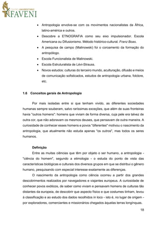 18
 Antropologia envolve-se com os movimentos nacionalistas da África,
latino-américa e outros.
 Descobre a ETNOGRAFIA como seu eixo impulsionador. Escola
Americana ou Difusionismo. Método histórico-cultural. Franz Boas.
 A pesquisa de campo (Malinowski) foi o coroamento da formação do
antropólogo.
 Escola Funcionalista de Malinowski.
 Escola Estruturalista de Lévi-Strauss.
 Novos estudos: culturas do terceiro mundo, aculturação, difusão e meios
de comunicação sofisticados, estudos de antropologia urbana, folclore,
etc.
1.6 Conceitos gerais de Antropologia
Por mais isoladas entre si que tenham vivido, as diferentes sociedades
humanas sempre souberam, salvo raríssimas exceções, que além de suas fronteiras
havia "outros homens": homens que viviam de forma diversa, cuja pele era talvez de
outra cor, que não adoravam os mesmos deuses, que pensavam de outra maneira. A
curiosidade de conhecer esses homens e povos "diferentes" motivou o nascimento da
antropologia, que atualmente não estuda apenas "os outros", mas todos os seres
humanos.
Definição
Entre as muitas ciências que têm por objeto o ser humano, a antropologia -
"ciência do homem", segundo a etimologia - o estuda do ponto de vista das
características biológicas e culturais dos diversos grupos em que se distribui o gênero
humano, pesquisando com especial interesse exatamente as diferenças.
O nascimento da antropologia como ciência ocorreu a partir dos grandes
descobrimentos realizados por navegadores e viajantes europeus. A curiosidade de
conhecer povos exóticos, de saber como viviam e pensavam homens de culturas tão
distantes da europeia, de descobrir que aspecto físico e que costumes tinham, levou
à classificação e ao estudo dos dados recolhidos in loco - isto é, no lugar de origem -
por exploradores, comerciantes e missionários chegados àquelas terras longínquas.
 