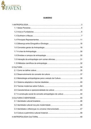 SUMÁRIO
1 ANTROPOLOGIA.......................................................................................................3
1.1 Ideias Pioneiras ..................................................................................................5
1.2 Início e Fundadores ............................................................................................6
1.3 Durkheim e Mauss..............................................................................................7
1.4 Principais Representantes................................................................................11
1.5 Diferença entre Etnografia e Etnologia .............................................................16
1.6 Conceitos gerais de Antropologia .....................................................................18
1.7 A crise da Antropologia.....................................................................................30
1.8 Divisões e campos da antropologia ..................................................................30
1.9 Interação da antropologia com outras ciências.................................................31
1.10 Métodos científicos da antropologia................................................................32
2 CULTURA ................................................................................................................34
2.1 Como se define cultura.....................................................................................35
2.2 Desenvolvimento do conceito de cultura ..........................................................37
2.3 Metodologia antropológicas para o estudo da Cultura......................................39
2.4 Sistema adaptativo e teorias idealistas.............................................................40
2.5 Teorias modernas sobre Cultura.......................................................................40
2.6 Características e operacionalidade da cultura ..................................................43
2.7 A construção social do conceito antropológico de cultura ................................44
3 CULTURA E IDENTIDADE.......................................................................................45
3.1 Identidade cultural brasileira .............................................................................46
3.2 Identidade cultural nos pós modernidade .........................................................46
3.3 Identidade e diferenças no universo interconectado.........................................47
3.4 Cultura e patrimônio cultural imaterial...............................................................48
4 ANTROPOLOGIA CULTURAL .................................................................................49
 