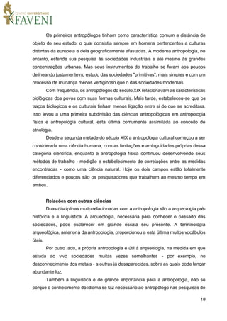 19
Os primeiros antropólogos tinham como característica comum a distância do
objeto de seu estudo, o qual consistia sempre em homens pertencentes a culturas
distintas da europeia e dela geograficamente afastadas. A moderna antropologia, no
entanto, estende sua pesquisa às sociedades industriais e até mesmo às grandes
concentrações urbanas. Mas seus instrumentos de trabalho se foram aos poucos
delineando justamente no estudo das sociedades "primitivas", mais simples e com um
processo de mudança menos vertiginoso que o das sociedades modernas.
Com frequência, os antropólogos do século XIX relacionavam as características
biológicas dos povos com suas formas culturais. Mais tarde, estabeleceu-se que os
traços biológicos e os culturais tinham menos ligação entre si do que se acreditara.
Isso levou a uma primeira subdivisão das ciências antropológicas em antropologia
física e antropologia cultural, esta última comumente assimilada ao conceito de
etnologia.
Desde a segunda metade do século XIX a antropologia cultural começou a ser
considerada uma ciência humana, com as limitações e ambiguidades próprias dessa
categoria científica, enquanto a antropologia física continuou desenvolvendo seus
métodos de trabalho - medição e estabelecimento de correlações entre as medidas
encontradas - como uma ciência natural. Hoje os dois campos estão totalmente
diferenciados e poucos são os pesquisadores que trabalham ao mesmo tempo em
ambos.
Relações com outras ciências
Duas disciplinas muito relacionadas com a antropologia são a arqueologia pré-
histórica e a linguística. A arqueologia, necessária para conhecer o passado das
sociedades, pode esclarecer em grande escala seu presente. A terminologia
arqueológica, anterior à da antropologia, proporcionou a esta última muitos vocábulos
úteis.
Por outro lado, a própria antropologia é útil à arqueologia, na medida em que
estuda ao vivo sociedades muitas vezes semelhantes - por exemplo, no
desconhecimento dos metais - a outras já desaparecidas, sobre as quais pode lançar
abundante luz.
Também a linguística é de grande importância para a antropologia, não só
porque o conhecimento do idioma se faz necessário ao antropólogo nas pesquisas de
 