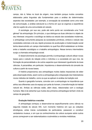 20
campo, isto é, feitas no local de origem, mas também porque muitos conceitos
elaborados pelos linguistas são fundamentais para a análise de determinados
aspectos das sociedades: por exemplo, a concepção da sociedade como uma rede
de comunicação, a análise estrutural ou a forma em que se organiza a experiência
vital do sujeito de uma comunidade em estudo.
A sociologia, por sua vez, pode até certo ponto ser considerada uma "irmã
gêmea" da antropologia. Em princípio, o que distingue as duas ciências é o objeto de
seu interesse: enquanto o sociólogo se dedica ao estudo das sociedades modernas,
o antropólogo comumente pesquisa as sociedades primitivas, embora o estudo das
sociedades coloniais e de seu rápido processo de aculturação e modernização social
tenha desenvolvido um campo intermediário no qual fica difícil estabelecer os limites
entre o trabalho sociológico e o trabalho antropológico. Nesse terreno intermediário
surgiu a chamada antropologia social.
O desenvolvimento da psicologia permitiu à antropologia cultural utilizar novas
bases para o estudo da relação entre o indivíduo e a sociedade em que vive, da
formação da personalidade e de outros aspectos que interessam igualmente às duas
ciências. A psicanálise, em particular, impulsionou o desenvolvimento do conceito de
cultura a partir de novas bases.
A história proporcionou aos antropólogos muitos dados impossíveis de obter
pela observação direta, assim como a antropologia pôs à disposição dos historiadores
novos métodos de trabalho, como os que se aplicam à análise da tradição oral.
Quanto à geografia humana, coincide com a antropologia na importância que
atribui aos diferentes usos do espaço por parte do homem, à transformação do habitat
natural etc. Ambas as ciências estão, além disso, relacionadas com a ecologia
humana. Não é de estranhar que muitos dos primeiros antropólogos tenham vindo do
campo da geografia.
Evolução histórica e escolas
A antropologia começou a desenvolver-se especificamente como ciência na
segunda metade do século XIX, num momento histórico em que as coleções
etnológicas, antes meras curiosidades de particulares, passavam a constituir
verdadeiros museus, e em que os conhecimentos da cultura europeia sobre outros
povos começavam a ser sistematizados e submetidos a revisões metódicas.
 