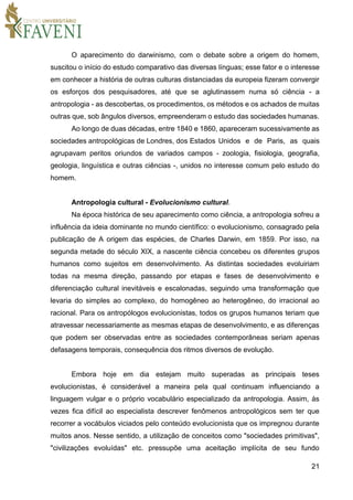21
O aparecimento do darwinismo, com o debate sobre a origem do homem,
suscitou o início do estudo comparativo das diversas línguas; esse fator e o interesse
em conhecer a história de outras culturas distanciadas da europeia fizeram convergir
os esforços dos pesquisadores, até que se aglutinassem numa só ciência - a
antropologia - as descobertas, os procedimentos, os métodos e os achados de muitas
outras que, sob ângulos diversos, empreenderam o estudo das sociedades humanas.
Ao longo de duas décadas, entre 1840 e 1860, apareceram sucessivamente as
sociedades antropológicas de Londres, dos Estados Unidos e de Paris, as quais
agrupavam peritos oriundos de variados campos - zoologia, fisiologia, geografia,
geologia, linguística e outras ciências -, unidos no interesse comum pelo estudo do
homem.
Antropologia cultural - Evolucionismo cultural.
Na época histórica de seu aparecimento como ciência, a antropologia sofreu a
influência da ideia dominante no mundo científico: o evolucionismo, consagrado pela
publicação de A origem das espécies, de Charles Darwin, em 1859. Por isso, na
segunda metade do século XIX, a nascente ciência concebeu os diferentes grupos
humanos como sujeitos em desenvolvimento. As distintas sociedades evoluiriam
todas na mesma direção, passando por etapas e fases de desenvolvimento e
diferenciação cultural inevitáveis e escalonadas, seguindo uma transformação que
levaria do simples ao complexo, do homogêneo ao heterogêneo, do irracional ao
racional. Para os antropólogos evolucionistas, todos os grupos humanos teriam que
atravessar necessariamente as mesmas etapas de desenvolvimento, e as diferenças
que podem ser observadas entre as sociedades contemporâneas seriam apenas
defasagens temporais, consequência dos ritmos diversos de evolução.
Embora hoje em dia estejam muito superadas as principais teses
evolucionistas, é considerável a maneira pela qual continuam influenciando a
linguagem vulgar e o próprio vocabulário especializado da antropologia. Assim, às
vezes fica difícil ao especialista descrever fenômenos antropológicos sem ter que
recorrer a vocábulos viciados pelo conteúdo evolucionista que os impregnou durante
muitos anos. Nesse sentido, a utilização de conceitos como "sociedades primitivas",
"civilizações evoluídas" etc. pressupõe uma aceitação implícita de seu fundo
 