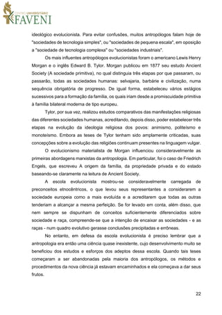 22
ideológico evolucionista. Para evitar confusões, muitos antropólogos falam hoje de
"sociedades de tecnologia simples", ou "sociedades de pequena escala", em oposição
a "sociedade de tecnologia complexa" ou "sociedades industriais".
Os mais influentes antropólogos evolucionistas foram o americano Lewis Henry
Morgan e o inglês Edward B. Tylor. Morgan publicou em 1877 seu estudo Ancient
Society (A sociedade primitiva), no qual distinguia três etapas por que passaram, ou
passarão, todas as sociedades humanas: selvajaria, barbárie e civilização, numa
sequência obrigatória de progresso. De igual forma, estabeleceu vários estágios
sucessivos para a formação da família, os quais iriam desde a promiscuidade primitiva
à família bilateral moderna de tipo europeu.
Tylor, por sua vez, realizou estudos comparativos das manifestações religiosas
das diferentes sociedades humanas, acreditando, depois disso, poder estabelecer três
etapas na evolução da ideologia religiosa dos povos: animismo, politeísmo e
monoteísmo. Embora as teses de Tylor tenham sido amplamente criticadas, suas
concepções sobre a evolução das religiões continuam presentes na linguagem vulgar.
O evolucionismo materialista de Morgan influenciou consideravelmente as
primeiras abordagens marxistas da antropologia. Em particular, foi o caso de Friedrich
Engels, que escreveu A origem da família, da propriedade privada e do estado
baseando-se claramente na leitura de Ancient Society.
A escola evolucionista mostrou-se consideravelmente carregada de
preconceitos etnocêntricos, o que levou seus representantes a considerarem a
sociedade europeia como a mais evoluída e a acreditarem que todas as outras
tenderiam a alcançar a mesma perfeição. Se for levado em conta, além disso, que
nem sempre se dispunham de conceitos suficientemente diferenciados sobre
sociedade e raça, compreende-se que a intenção de encaixar as sociedades - e as
raças - num quadro evolutivo gerasse conclusões precipitadas e errôneas.
No entanto, em defesa da escola evolucionista é preciso lembrar que a
antropologia era então uma ciência quase inexistente, cujo desenvolvimento muito se
beneficiou dos estudos e esforços dos adeptos dessa escola. Quando tais teses
começaram a ser abandonadas pela maioria dos antropólogos, os métodos e
procedimentos da nova ciência já estavam encaminhados e ela começava a dar seus
frutos.
 