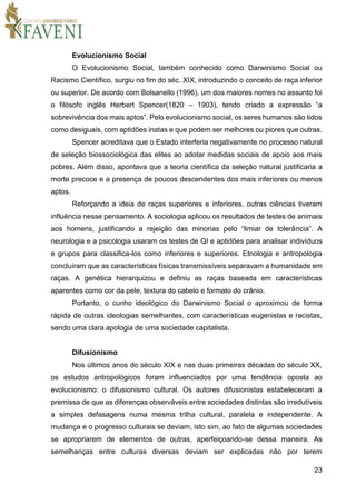 23
Evolucionismo Social
O Evolucionismo Social, também conhecido como Darwinismo Social ou
Racismo Científico, surgiu no fim do séc. XIX, introduzindo o conceito de raça inferior
ou superior. De acordo com Bolsanello (1996), um dos maiores nomes no assunto foi
o filósofo inglês Herbert Spencer(1820 – 1903), tendo criado a expressão “a
sobrevivência dos mais aptos”. Pelo evolucionismo social, os seres humanos são tidos
como desiguais, com aptidões inatas e que podem ser melhores ou piores que outras.
Spencer acreditava que o Estado interferia negativamente no processo natural
de seleção biossociológica das elites ao adotar medidas sociais de apoio aos mais
pobres. Além disso, apontava que a teoria científica da seleção natural justificaria a
morte precoce e a presença de poucos descendentes dos mais inferiores ou menos
aptos.
Reforçando a ideia de raças superiores e inferiores, outras ciências tiveram
influência nesse pensamento. A sociologia aplicou os resultados de testes de animais
aos homens, justificando a rejeição das minorias pelo “limiar de tolerância”. A
neurologia e a psicologia usaram os testes de QI e aptidões para analisar indivíduos
e grupos para classifica-los como inferiores e superiores. Etnologia e antropologia
concluíram que as características físicas transmissíveis separavam a humanidade em
raças. A genética hierarquizou e definiu as raças baseada em características
aparentes como cor da pele, textura do cabelo e formato do crânio.
Portanto, o cunho ideológico do Darwinismo Social o aproximou de forma
rápida de outras ideologias semelhantes, com características eugenistas e racistas,
sendo uma clara apologia de uma sociedade capitalista.
Difusionismo
Nos últimos anos do século XIX e nas duas primeiras décadas do século XX,
os estudos antropológicos foram influenciados por uma tendência oposta ao
evolucionismo: o difusionismo cultural. Os autores difusionistas estabeleceram a
premissa de que as diferenças observáveis entre sociedades distintas são irredutíveis
a simples defasagens numa mesma trilha cultural, paralela e independente. A
mudança e o progresso culturais se deviam, isto sim, ao fato de algumas sociedades
se apropriarem de elementos de outras, aperfeiçoando-se dessa maneira. As
semelhanças entre culturas diversas deviam ser explicadas não por terem
 