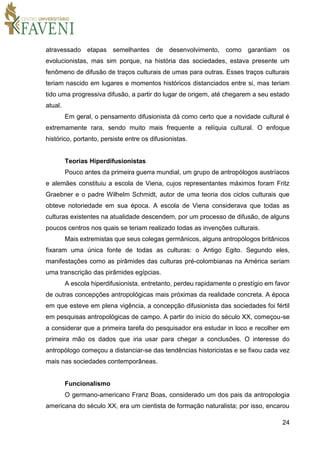 24
atravessado etapas semelhantes de desenvolvimento, como garantiam os
evolucionistas, mas sim porque, na história das sociedades, estava presente um
fenômeno de difusão de traços culturais de umas para outras. Esses traços culturais
teriam nascido em lugares e momentos históricos distanciados entre si, mas teriam
tido uma progressiva difusão, a partir do lugar de origem, até chegarem a seu estado
atual.
Em geral, o pensamento difusionista dá como certo que a novidade cultural é
extremamente rara, sendo muito mais frequente a relíquia cultural. O enfoque
histórico, portanto, persiste entre os difusionistas.
Teorias Hiperdifusionistas
Pouco antes da primeira guerra mundial, um grupo de antropólogos austríacos
e alemães constituiu a escola de Viena, cujos representantes máximos foram Fritz
Graebner e o padre Wilhelm Schmidt, autor de uma teoria dos ciclos culturais que
obteve notoriedade em sua época. A escola de Viena considerava que todas as
culturas existentes na atualidade descendem, por um processo de difusão, de alguns
poucos centros nos quais se teriam realizado todas as invenções culturais.
Mais extremistas que seus colegas germânicos, alguns antropólogos britânicos
fixaram uma única fonte de todas as culturas: o Antigo Egito. Segundo eles,
manifestações como as pirâmides das culturas pré-colombianas na América seriam
uma transcrição das pirâmides egípcias.
A escola hiperdifusionista, entretanto, perdeu rapidamente o prestígio em favor
de outras concepções antropológicas mais próximas da realidade concreta. A época
em que esteve em plena vigência, a concepção difusionista das sociedades foi fértil
em pesquisas antropológicas de campo. A partir do início do século XX, começou-se
a considerar que a primeira tarefa do pesquisador era estudar in loco e recolher em
primeira mão os dados que iria usar para chegar a conclusões. O interesse do
antropólogo começou a distanciar-se das tendências historicistas e se fixou cada vez
mais nas sociedades contemporâneas.
Funcionalismo
O germano-americano Franz Boas, considerado um dos pais da antropologia
americana do século XX, era um cientista de formação naturalista; por isso, encarou
 