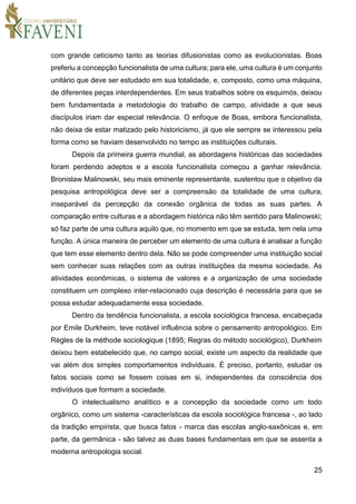25
com grande ceticismo tanto as teorias difusionistas como as evolucionistas. Boas
preferiu a concepção funcionalista de uma cultura; para ele, uma cultura é um conjunto
unitário que deve ser estudado em sua totalidade, e, composto, como uma máquina,
de diferentes peças interdependentes. Em seus trabalhos sobre os esquimós, deixou
bem fundamentada a metodologia do trabalho de campo, atividade a que seus
discípulos iriam dar especial relevância. O enfoque de Boas, embora funcionalista,
não deixa de estar matizado pelo historicismo, já que ele sempre se interessou pela
forma como se haviam desenvolvido no tempo as instituições culturais.
Depois da primeira guerra mundial, as abordagens históricas das sociedades
foram perdendo adeptos e a escola funcionalista começou a ganhar relevância.
Bronislaw Malinowski, seu mais eminente representante, sustentou que o objetivo da
pesquisa antropológica deve ser a compreensão da totalidade de uma cultura,
inseparável da percepção da conexão orgânica de todas as suas partes. A
comparação entre culturas e a abordagem histórica não têm sentido para Malinowski;
só faz parte de uma cultura aquilo que, no momento em que se estuda, tem nela uma
função. A única maneira de perceber um elemento de uma cultura é analisar a função
que tem esse elemento dentro dela. Não se pode compreender uma instituição social
sem conhecer suas relações com as outras instituições da mesma sociedade. As
atividades econômicas, o sistema de valores e a organização de uma sociedade
constituem um complexo inter-relacionado cuja descrição é necessária para que se
possa estudar adequadamente essa sociedade.
Dentro da tendência funcionalista, a escola sociológica francesa, encabeçada
por Emile Durkheim, teve notável influência sobre o pensamento antropológico. Em
Règles de la méthode sociologique (1895; Regras do método sociológico), Durkheim
deixou bem estabelecido que, no campo social, existe um aspecto da realidade que
vai além dos simples comportamentos individuais. É preciso, portanto, estudar os
fatos sociais como se fossem coisas em si, independentes da consciência dos
indivíduos que formam a sociedade.
O intelectualismo analítico e a concepção da sociedade como um todo
orgânico, como um sistema -características da escola sociológica francesa -, ao lado
da tradição empirista, que busca fatos - marca das escolas anglo-saxônicas e, em
parte, da germânica - são talvez as duas bases fundamentais em que se assenta a
moderna antropologia social.
 