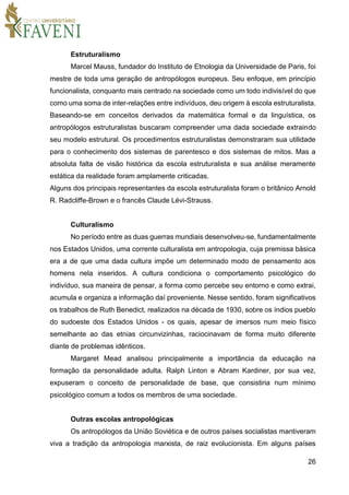 26
Estruturalismo
Marcel Mauss, fundador do Instituto de Etnologia da Universidade de Paris, foi
mestre de toda uma geração de antropólogos europeus. Seu enfoque, em princípio
funcionalista, conquanto mais centrado na sociedade como um todo indivisível do que
como uma soma de inter-relações entre indivíduos, deu origem à escola estruturalista.
Baseando-se em conceitos derivados da matemática formal e da linguística, os
antropólogos estruturalistas buscaram compreender uma dada sociedade extraindo
seu modelo estrutural. Os procedimentos estruturalistas demonstraram sua utilidade
para o conhecimento dos sistemas de parentesco e dos sistemas de mitos. Mas a
absoluta falta de visão histórica da escola estruturalista e sua análise meramente
estática da realidade foram amplamente criticadas.
Alguns dos principais representantes da escola estruturalista foram o britânico Arnold
R. Radcliffe-Brown e o francês Claude Lévi-Strauss.
Culturalismo
No período entre as duas guerras mundiais desenvolveu-se, fundamentalmente
nos Estados Unidos, uma corrente culturalista em antropologia, cuja premissa básica
era a de que uma dada cultura impõe um determinado modo de pensamento aos
homens nela inseridos. A cultura condiciona o comportamento psicológico do
indivíduo, sua maneira de pensar, a forma como percebe seu entorno e como extrai,
acumula e organiza a informação daí proveniente. Nesse sentido, foram significativos
os trabalhos de Ruth Benedict, realizados na década de 1930, sobre os índios pueblo
do sudoeste dos Estados Unidos - os quais, apesar de imersos num meio físico
semelhante ao das etnias circunvizinhas, raciocinavam de forma muito diferente
diante de problemas idênticos.
Margaret Mead analisou principalmente a importância da educação na
formação da personalidade adulta. Ralph Linton e Abram Kardiner, por sua vez,
expuseram o conceito de personalidade de base, que consistiria num mínimo
psicológico comum a todos os membros de uma sociedade.
Outras escolas antropológicas
Os antropólogos da União Soviética e de outros países socialistas mantiveram
viva a tradição da antropologia marxista, de raiz evolucionista. Em alguns países
 