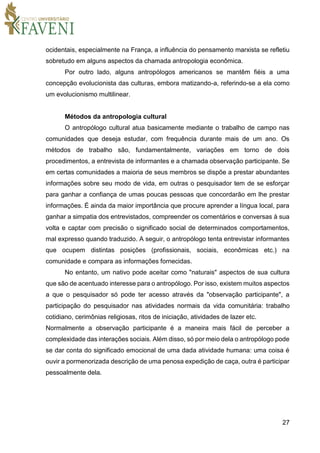 27
ocidentais, especialmente na França, a influência do pensamento marxista se refletiu
sobretudo em alguns aspectos da chamada antropologia econômica.
Por outro lado, alguns antropólogos americanos se mantêm fiéis a uma
concepção evolucionista das culturas, embora matizando-a, referindo-se a ela como
um evolucionismo multilinear.
Métodos da antropologia cultural
O antropólogo cultural atua basicamente mediante o trabalho de campo nas
comunidades que deseja estudar, com frequência durante mais de um ano. Os
métodos de trabalho são, fundamentalmente, variações em torno de dois
procedimentos, a entrevista de informantes e a chamada observação participante. Se
em certas comunidades a maioria de seus membros se dispõe a prestar abundantes
informações sobre seu modo de vida, em outras o pesquisador tem de se esforçar
para ganhar a confiança de umas poucas pessoas que concordarão em lhe prestar
informações. É ainda da maior importância que procure aprender a língua local, para
ganhar a simpatia dos entrevistados, compreender os comentários e conversas à sua
volta e captar com precisão o significado social de determinados comportamentos,
mal expresso quando traduzido. A seguir, o antropólogo tenta entrevistar informantes
que ocupem distintas posições (profissionais, sociais, econômicas etc.) na
comunidade e compara as informações fornecidas.
No entanto, um nativo pode aceitar como "naturais" aspectos de sua cultura
que são de acentuado interesse para o antropólogo. Por isso, existem muitos aspectos
a que o pesquisador só pode ter acesso através da "observação participante", a
participação do pesquisador nas atividades normais da vida comunitária: trabalho
cotidiano, cerimônias religiosas, ritos de iniciação, atividades de lazer etc.
Normalmente a observação participante é a maneira mais fácil de perceber a
complexidade das interações sociais. Além disso, só por meio dela o antropólogo pode
se dar conta do significado emocional de uma dada atividade humana: uma coisa é
ouvir a pormenorizada descrição de uma penosa expedição de caça, outra é participar
pessoalmente dela.
 