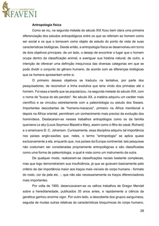 28
Antropologia física
Como se viu, na segunda metade do século XIX ficou bem clara uma primeira
diferenciação dos estudos antropológicos entre os que se referiam ao homem como
ser social e os que o tomavam como objeto de estudo do ponto de vista de suas
características biológicas. Desde então, a antropologia física se desenvolveu em torno
de dois objetivos principais: de um lado, o desejo de encontrar o lugar que o homem
ocupa dentro da classificação animal, e averiguar sua história natural; de outro, a
intenção de oferecer uma definição inequívoca das diversas categorias em que se
pode dividir o conjunto do gênero humano, de acordo com as diferenças biológicas
que os homens apresentam entre si.
O primeiro desses objetivos se traduziu na tentativa, por parte dos
pesquisadores, de reconstruir a linha evolutiva que teria vindo dos primatas até o
homem. Foi essa a tarefa que se popularizou, na segunda metade do século XIX, com
o nome de "busca do elo perdido". No século XX, a matéria adquiriu um caráter mais
científico e se vinculou estreitamente com a paleontologia ou estudo dos fósseis.
Importantes descobertas de "homens-macacos", primeiro na África meridional e
depois na África oriental, permitiram um conhecimento mais preciso da evolução dos
hominídeos. Destacaram-se nesses trabalhos antropólogos como os da família
queniana Le aky (Louis Seymour Blazett e Mary, assim como o filho do casal, Richard)
e o americano D. C. Johanson. Curiosamente, essa disciplina adquiriu tal importância
nos países anglo-saxões que, neles, o termo "antropologia" se aplica quase
exclusivamente a ela, enquanto que, nos países da Europa continental, tais pesquisas
não costumam ser consideradas propriamente antropológicas e são classificadas
como uma forma de paleontologia, a qual é vista como um instrumento da outra.
De qualquer modo, realizaram-se classificações raciais bastante complexas,
mas que logo demonstrariam sua insuficiência, já que se guiavam basicamente pelo
critério de dar importância maior aos traços mais visíveis do corpo humano - formato
do rosto, cor da pele etc. -, que não são necessariamente os traços diferenciadores
mais importantes.
Por volta de 1900, desencavaram-se os velhos trabalhos de Gregor Mendel
sobre a hereditariedade, publicados 35 anos antes, e rapidamente a ciência da
genética ganhou enorme vigor. Por outro lado, a descoberta dos grupos sanguíneos,
seguida de muitas outras relativas às características bioquímicas do corpo humano,
 