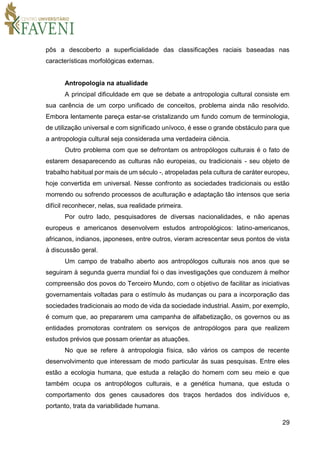 29
pôs a descoberto a superficialidade das classificações raciais baseadas nas
características morfológicas externas.
Antropologia na atualidade
A principal dificuldade em que se debate a antropologia cultural consiste em
sua carência de um corpo unificado de conceitos, problema ainda não resolvido.
Embora lentamente pareça estar-se cristalizando um fundo comum de terminologia,
de utilização universal e com significado unívoco, é esse o grande obstáculo para que
a antropologia cultural seja considerada uma verdadeira ciência.
Outro problema com que se defrontam os antropólogos culturais é o fato de
estarem desaparecendo as culturas não europeias, ou tradicionais - seu objeto de
trabalho habitual por mais de um século -, atropeladas pela cultura de caráter europeu,
hoje convertida em universal. Nesse confronto as sociedades tradicionais ou estão
morrendo ou sofrendo processos de aculturação e adaptação tão intensos que seria
difícil reconhecer, nelas, sua realidade primeira.
Por outro lado, pesquisadores de diversas nacionalidades, e não apenas
europeus e americanos desenvolvem estudos antropológicos: latino-americanos,
africanos, indianos, japoneses, entre outros, vieram acrescentar seus pontos de vista
à discussão geral.
Um campo de trabalho aberto aos antropólogos culturais nos anos que se
seguiram à segunda guerra mundial foi o das investigações que conduzem à melhor
compreensão dos povos do Terceiro Mundo, com o objetivo de facilitar as iniciativas
governamentais voltadas para o estímulo às mudanças ou para a incorporação das
sociedades tradicionais ao modo de vida da sociedade industrial. Assim, por exemplo,
é comum que, ao prepararem uma campanha de alfabetização, os governos ou as
entidades promotoras contratem os serviços de antropólogos para que realizem
estudos prévios que possam orientar as atuações.
No que se refere à antropologia física, são vários os campos de recente
desenvolvimento que interessam de modo particular às suas pesquisas. Entre eles
estão a ecologia humana, que estuda a relação do homem com seu meio e que
também ocupa os antropólogos culturais, e a genética humana, que estuda o
comportamento dos genes causadores dos traços herdados dos indivíduos e,
portanto, trata da variabilidade humana.
 