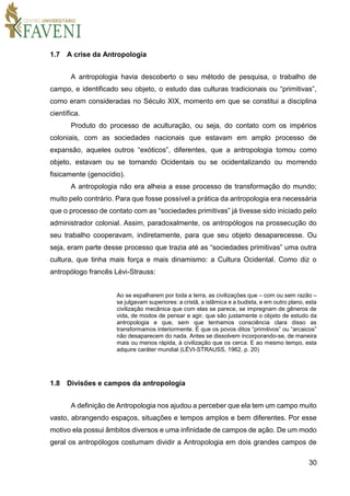 30
1.7 A crise da Antropologia
A antropologia havia descoberto o seu método de pesquisa, o trabalho de
campo, e identificado seu objeto, o estudo das culturas tradicionais ou “primitivas”,
como eram consideradas no Século XIX, momento em que se constitui a disciplina
científica.
Produto do processo de aculturação, ou seja, do contato com os impérios
coloniais, com as sociedades nacionais que estavam em amplo processo de
expansão, aqueles outros “exóticos”, diferentes, que a antropologia tomou como
objeto, estavam ou se tornando Ocidentais ou se ocidentalizando ou morrendo
fisicamente (genocídio).
A antropologia não era alheia a esse processo de transformação do mundo;
muito pelo contrário. Para que fosse possível a prática da antropologia era necessária
que o processo de contato com as “sociedades primitivas” já tivesse sido iniciado pelo
administrador colonial. Assim, paradoxalmente, os antropólogos na prossecução do
seu trabalho cooperavam, indiretamente, para que seu objeto desaparecesse. Ou
seja, eram parte desse processo que trazia até as “sociedades primitivas” uma outra
cultura, que tinha mais força e mais dinamismo: a Cultura Ocidental. Como diz o
antropólogo francês Lévi-Strauss:
Ao se espalharem por toda a terra, as civilizações que – com ou sem razão –
se julgavam superiores: a cristã, a islâmica e a budista, e em outro plano, esta
civilização mecânica que com elas se parece, se impregnam de gêneros de
vida, de modos de pensar e agir, que são justamente o objeto de estudo da
antropologia e que, sem que tenhamos consciência clara disso as
transformamos interiormente. É que os povos ditos “primitivos” ou “arcaicos”
não desaparecem do nada. Antes se dissolvem incorporando-se, de maneira
mais ou menos rápida, à civilização que os cerca. E ao mesmo tempo, esta
adquire caráter mundial (LÉVI-STRAUSS, 1962, p. 20)
1.8 Divisões e campos da antropologia
A definição de Antropologia nos ajudou a perceber que ela tem um campo muito
vasto, abrangendo espaços, situações e tempos amplos e bem diferentes. Por esse
motivo ela possui âmbitos diversos e uma infinidade de campos de ação. De um modo
geral os antropólogos costumam dividir a Antropologia em dois grandes campos de
 