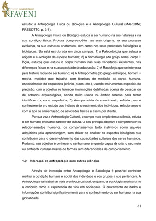 31
estudo: a Antropologia Física ou Biológica e a Antropologia Cultural (MARCONI;
PRESOTTO, p. 3-7).
A Antropologia Física ou Biológica estuda o ser humano na sua natureza e na
sua condição física. Procura compreendê-lo nas suas origens, no seu processo
evolutivo, na sua estrutura anatômica, bem como nos seus processos fisiológicos e
biológicos. Ela está estruturada em cinco campos: 1) a Paleontologia que estuda a
origem e a evolução da espécie humana; 2) a Somatologia (do grego soma, corpo +
logia, estudo) que estuda o corpo humano nas suas variedades existentes, nas
diferenças físicas e na sua capacidade de adaptação; 3) A Raciologia que se interessa
pela história racial do ser humano; 4) A Antropometria (do grego anthropos, homem +
metria, medida) que trabalha com técnicas de medição do corpo humano,
especialmente de esqueletos (crânio, ossos, etc.), usando instrumentos especiais de
precisão, com o objetivo de fornecer informações detalhadas acerca de pessoas ou
de achados arqueológicos, sendo muito usada no âmbito forense para tentar
identificar corpos e esqueletos; 5) Antropometria do crescimento, voltada para o
conhecimento e o estudo dos índices de crescimento dos indivíduos, relacionando-o
com o tipo de alimentação, de atividades físicas e assim por diante.
Por sua vez a Antropologia Cultural, o campo mais amplo dessa ciência, estuda
o ser humano enquanto fazedor de cultura. O seu principal objetivo é compreender os
relacionamentos humanos, os comportamentos tanto instintivos como aqueles
adquiridos pela aprendizagem, sem deixar de analisar os aspectos biológicos que
contribuem para o desenvolvimento das capacidades culturais dos seres humanos.
Portanto, seu objetivo é conhecer o ser humano enquanto capaz de criar o seu meio
ou ambiente cultural através de formas bem diferenciadas de comportamento.
1.9 Interação da antropologia com outras ciências
Através da interação entre Antropologia e Sociologia é possível conhecer
melhor a condição humana e social dos indivíduos e dos grupos a que pertencem. A
Antropologia vai trabalhar mais o enfoque cultural, enquanto a sociologia analisa tanto
o conceito como a experiência de vida em sociedade. O cruzamento de dados e
informações contribui significativamente para o conhecimento do ser humano na sua
globalidade.
 