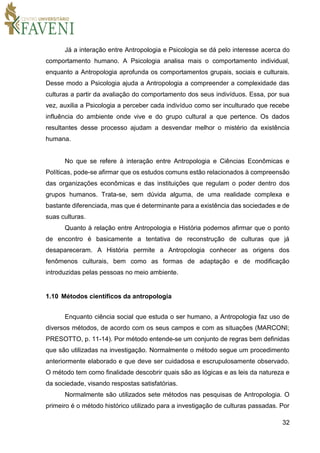 32
Já a interação entre Antropologia e Psicologia se dá pelo interesse acerca do
comportamento humano. A Psicologia analisa mais o comportamento individual,
enquanto a Antropologia aprofunda os comportamentos grupais, sociais e culturais.
Desse modo a Psicologia ajuda a Antropologia a compreender a complexidade das
culturas a partir da avaliação do comportamento dos seus indivíduos. Essa, por sua
vez, auxilia a Psicologia a perceber cada indivíduo como ser inculturado que recebe
influência do ambiente onde vive e do grupo cultural a que pertence. Os dados
resultantes desse processo ajudam a desvendar melhor o mistério da existência
humana.
No que se refere à interação entre Antropologia e Ciências Econômicas e
Políticas, pode-se afirmar que os estudos comuns estão relacionados à compreensão
das organizações econômicas e das instituições que regulam o poder dentro dos
grupos humanos. Trata-se, sem dúvida alguma, de uma realidade complexa e
bastante diferenciada, mas que é determinante para a existência das sociedades e de
suas culturas.
Quanto à relação entre Antropologia e História podemos afirmar que o ponto
de encontro é basicamente a tentativa de reconstrução de culturas que já
desapareceram. A História permite a Antropologia conhecer as origens dos
fenômenos culturais, bem como as formas de adaptação e de modificação
introduzidas pelas pessoas no meio ambiente.
1.10 Métodos científicos da antropologia
Enquanto ciência social que estuda o ser humano, a Antropologia faz uso de
diversos métodos, de acordo com os seus campos e com as situações (MARCONI;
PRESOTTO, p. 11-14). Por método entende-se um conjunto de regras bem definidas
que são utilizadas na investigação. Normalmente o método segue um procedimento
anteriormente elaborado e que deve ser cuidadosa e escrupulosamente observado.
O método tem como finalidade descobrir quais são as lógicas e as leis da natureza e
da sociedade, visando respostas satisfatórias.
Normalmente são utilizados sete métodos nas pesquisas de Antropologia. O
primeiro é o método histórico utilizado para a investigação de culturas passadas. Por
 