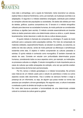 33
meio dele o antropólogo, com a ajuda do historiador, tenta reconstruir as culturas,
explicar fatos e observar fenômenos, como, por exemplo, as mudanças ocorridas e as
adaptações. O segundo é o método estatístico empregado, sobretudo para analisar
as variações culturais das populações ou sociedades. Os dados são obtidos por meio
de tabelas, gráficos, quadros comparativos etc. O terceiro é o método etnográfico
utilizado para descrever as sociedades humanas, de modo particular as consideradas
primitivas ou ágrafas (sem escrita). O método consiste essencialmente em levantar
todos os dados possíveis sobre uma determinada cultura ou etnia e, a partir desses
levantamentos, tentar descrever o estilo de vida ou cultura desses grupos.
O quarto método é chamado de comparativo ou etnológico. É usado de modo
particular para a pesquisa sobre populações extintas. Por meio da comparação de
materiais coletados, especialmente fósseis, se estudam os padrões, os costumes, os
estilos de vida das culturas, vendo de modo particular as diferenças e semelhanças
existentes entre elas. O objetivo é melhor compreender as culturas passadas e
extintas. O quinto método é conhecido como monográfico. É também chamado de
estudo de caso. Consiste em estudar com profundidade determinados grupos
humanos, considerando todos os seus aspectos como, por exemplo, as instituições,
os processos culturais e a religião. O estudo monográfico é muito importante para os
casos de culturas que estão ameaçadas de extinção, uma vez que permite analisá-
las e descrevê-las de forma bem pormenorizada.
Por fim, temos o método genealógico e o método funcionalista. No primeiro
caso trata-se de um método usado para o estudo do parentesco e todos os outros
aspectos sociais dele decorrentes. Visa à análise da estrutura familiar e exige a
presença de um informante, ou seja, de alguém que possa revelar os nomes das
pessoas que compõem a árvore genealógica. No segundo caso, a cultura é estudada
e analisada a partir do âmbito da função ou das funções.
Por meio dele busca-se perceber a funcionalidade de uma determinada unidade
cultural no contexto da cultura geral ou global.
 
