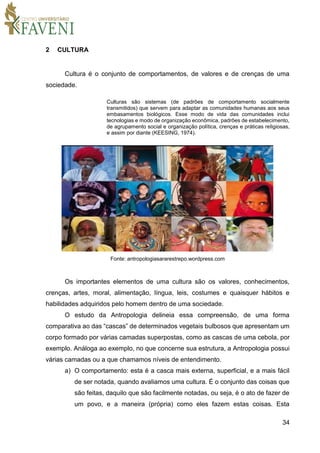 34
2 CULTURA
Cultura é o conjunto de comportamentos, de valores e de crenças de uma
sociedade.
Culturas são sistemas (de padrões de comportamento socialmente
transmitidos) que servem para adaptar as comunidades humanas aos seus
embasamentos biológicos. Esse modo de vida das comunidades inclui
tecnologias e modo de organização econômica, padrões de estabelecimento,
de agrupamento social e organização política, crenças e práticas religiosas,
e assim por diante (KEESING, 1974).
Fonte: antropologiasararestrepo.wordpress.com
Os importantes elementos de uma cultura são os valores, conhecimentos,
crenças, artes, moral, alimentação, língua, leis, costumes e quaisquer hábitos e
habilidades adquiridos pelo homem dentro de uma sociedade.
O estudo da Antropologia delineia essa compreensão, de uma forma
comparativa ao das “cascas” de determinados vegetais bulbosos que apresentam um
corpo formado por várias camadas superpostas, como as cascas de uma cebola, por
exemplo. Análoga ao exemplo, no que concerne sua estrutura, a Antropologia possui
várias camadas ou a que chamamos níveis de entendimento.
a) O comportamento: esta é a casca mais externa, superficial, e a mais fácil
de ser notada, quando avaliamos uma cultura. É o conjunto das coisas que
são feitas, daquilo que são facilmente notadas, ou seja, é o ato de fazer de
um povo, e a maneira (própria) como eles fazem estas coisas. Esta
 