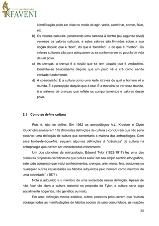 35
identificação pode ser vista no modo de agir, vestir, caminhar, comer, falar,
etc.
b) Os valores culturais: penetrando uma camada à dentro (ou segundo nível)
veremos os valores culturais, e estes valores são firmados sobre a sua
noção daquilo que é “bom”, do que é “benéfico”, e do que é “melhor”. Os
valores culturais são para adequarem ou se conformarem ao padrão de vida
de um povo.
c) As crenças: a crença é a noção que se tem daquilo que é verdadeiro.
Constitui-se basicamente daquilo que um povo vê e crê como sendo
verdade fundamental.
d) A cosmovisão: É a cultura como uma lente através do qual o homem vê o
mundo. É a percepção daquilo que é real. É a maneira de ver esse mundo,
é o sistema de crenças que reflete os comportamentos e valores desse
povo.
2.1 Como se define cultura
Pois é, não se define. Em 1952 os antropólogos A.L. Kroeber e Clyde
Kluckhohn analisaram 162 diferentes definições de cultura e concluíram que não seria
possível uma definição de cultura que contentaria a maioria dos antropólogos. Com
esse balde-de-água-fria, seguem algumas definições já “clássicas” de cultura na
antropologia que devem ser consideradas criticamente.
Um dos pioneiros da antropologia, Edward Tylor (1832-1917) fez uma das
primeiras propostas científicas de que cultura seria “em seu amplo sentido etnográfico,
este todo complexo que inclui conhecimentos, crenças, arte, moral, leis, costumes ou
quaisquer outras capacidades ou hábitos adquiridos pelo homem como membro de
uma sociedade”. (1871).
Note o adquirido e o membro de uma sociedade nessa definição. Apesar de
não ficar tão claro a cultura material na proposta de Tylor, a cultura seria algo
socialmente adquirido, não genético ou inato.
Em uma definição menos estática, outros pioneiros propuseram que “cultura
abrange todas as manifestações de hábitos sociais de uma comunidade, as reações
 