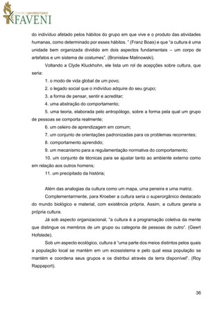 36
do indivíduo afetado pelos hábitos do grupo em que vive e o produto das atividades
humanas, como determinado por esses hábitos. ” (Franz Boas) e que “a cultura é uma
unidade bem organizada dividido em dois aspectos fundamentais – um corpo de
artefatos e um sistema de costumes”. (Bronislaw Malinowski).
Voltando a Clyde Kluckhohn, ele lista um rol de acepções sobre cultura, que
seria:
1. o modo de vida global de um povo;
2. o legado social que o indivíduo adquire do seu grupo;
3. a forma de pensar, sentir e acreditar;
4. uma abstração do comportamento;
5. uma teoria, elaborada pelo antropólogo, sobre a forma pela qual um grupo
de pessoas se comporta realmente;
6. um celeiro de aprendizagem em comum;
7. um conjunto de orientações padronizadas para os problemas recorrentes;
8. comportamento aprendido;
9. um mecanismo para a regulamentação normativa do comportamento;
10. um conjunto de técnicas para se ajustar tanto ao ambiente externo como
em relação aos outros homens;
11. um precipitado da história;
Além das analogias da cultura como um mapa, uma peneira e uma matriz.
Complementarmente, para Kroeber a cultura seria o superorgânico destacado
do mundo biológico e material, com existência própria. Assim, a cultura geraria a
própria cultura.
Já sob aspecto organizacional, “a cultura é a programação coletiva da mente
que distingue os membros de um grupo ou categoria de pessoas de outro”. (Geert
Hofstede).
Sob um aspecto ecológico, cultura é “uma parte dos meios distintos pelos quais
a população local se mantém em um ecossistema e pelo qual essa população se
mantém e coordena seus grupos e os distribui através da terra disponível”. (Roy
Rappaport).
 