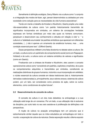 37
Semelhante à definição ecológica, Darcy Ribeiro via a cultura como “o conjunto
e a integração dos modos de fazer, agir, pensar desenvolvidos ou adotados por uma
sociedade como solução para as necessidades da vida humana associativas”.
Tendo em mente o trabalho de Kroeber e Kluckhohn, Geertz propõe uma visão
não-essencialista de cultura como “um padrão historicamente transmitido de
significados incorporados em símbolos, um sistema de concepções herdadas
expressas em formas simbólicas por meio das quais os homens comunicam,
perpetuam e desenvolvem seu conhecimento e atitudes em relação à vida” e “ a
cultura é a ‘totalidade acumulada’ de padrões simbólicos que aparecem em diferentes
sociedades, (…) não é apenas um ornamento da existência humana, mas … uma
condição essencial para isso”. (Clifford Geertz).
Essas perspectivas refletem uma falsa dicotomia no debate sobre a cultura. De
um lado, a cultura como um parâmetro de comportamento social (como em Rappaport,
Hofsted) e de outro, a cultura como um sistema simbólico de valores e significados
(como em Geertz).
Finalizando com a sínteses de Kroeber e Kluckhohn, eles usaram o conceito
operacional de cultura como “consistindo em padrões, explícitos e implícitos, de e para
os comportamentos adquiridos e transmitidos por símbolos, constituindo as
realizações distintivas de grupos humanos, incluindo a sua incorporação em artefatos;
o núcleo essencial da cultura consiste em ideias tradicionais (isto é, historicamente
derivadas e selecionadas) e, principalmente, seus valores anexos; sistemas de cultura
podem, por um lado, ser considerado como produtos de ação, sobre os outros
elementos, como condicionais de ações futuras”.
2.2 Desenvolvimento do conceito de cultura
O conceito de cultura é um dos mais debatidos na antropologia e a sua
utilização está longe de um consenso. Por um lado, a sua utilização não é exclusiva
da disciplina, por outro lado no seu seio assiste-se à proliferação de definições e de
perspectivas.
A noção de cultura na acepção antropológica tem um percurso que é
estranhamente similar àquele que os mitos estudados por antropólogos em todo o
mundo: a separação da cultura da natureza. Desta separação resulta o dilema exposto
 