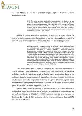 38
por Laraia (1986): a conciliação da unidade biológica e a grande diversidade cultural
da espécie humana.
(…). Em suma, a nossa espécie tinha conseguido, no decorrer de sua
evolução, estabelecer uma distinção de gênero e não apenas de grau em
relação aos demais seres vivos. Os fundadores de nossa ciência, através
dessa explicação, tinham repetido a temática quase universal dos mitos de
origem, pois a maioria destes preocupa-se muito mais em explicar a
separação da cultura da natureza do que com as especulações de ordem
cosmogônica. (Laraia, 1986, 28-29)
A ideia de cultura antecede o surgimento da antropologia como ciência. No
entanto as ideias preexistentes não deixaram de marcar a concepção da perspectiva
antropológica. Os antecedentes históricos da cultura são analisados por Laraia:
No final do século XVIII e no princípio do seguinte, o termo germânico Kultur
era utilizado para simbolizar todos os aspectos espirituais de uma
comunidade, enquanto a palavra francesa Civilization referia-se
principalmente às realizações materiais de um povo. Ambos os termos foram
sintetizados por Edward Tylor (1832-1917) no vocábulo inglês Culture, que
“tomado em seu amplo sentido etnográfico é este todo complexo que inclui
conhecimentos, crenças, arte, moral, leis, costumes ou qualquer outra
capacidade ou hábitos adquiridos pelo homem como membro de uma
sociedade” 1. Com esta definição Tylor abrangia em uma só palavra todas as
possibilidades de realização humana, além de marcar fortemente o caráter
de aprendizado da cultura em oposição à ideia de aquisição inata, transmitida
por mecanismos biológicos. (Laraia, 1986, 25)
Com uma forte oposição à visão do racismo e etnocentrismo evolucionista, a
ideia de cultura em Boas assenta em três temas essenciais: a cultura é uma alternativa
explícita à noção de raça (características físicas) tanto na classificação como na
explicação das diferenças humanas. A cultura tem origem em histórias contingentes
resultantes de elementos originários de tempos e lugares diferentes. Apesar desta
origem histórica contingente os elementos da cultura são reunidos de acordo com o
“génio de um povo”. (Barnard e Spencer, 2004, 138).
Mas após esta definição tyloriana, o conceito de cultura foi objeto de inúmeras
enunciações sendo discutível se a sua profusão representa uma mais valia para a
antropologia. Kroeber e Kluckhohn (1952) coligiram mais de uma centena de
definições. Se Kroeber (1950) considera este movimento clarificador, Geertz (1973)
tem uma visão diferente:
 