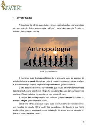 3
1 ANTROPOLOGIA
Antropologia é a ciência que estuda o homem e as implicações e características
de sua evolução física (Antropologia biológica), social (Antropologia Social), ou
cultural (Antropologia Cultural).
Fonte: grupoescolar.com
O Homem e suas diversas realidades. Leva em conta todos os aspectos da
existência humana (geral), biológica e cultural, passado e presente, -atos e artefatos
e ao mesmo tempo o que é propriamente particular dos grupos humanos.
É uma disciplina científica, especializada, que estuda o homem como um todo
(objeto formal), numa abordagem integrada, considerando a vida como uma corrente
contínua. É interdisciplinar porque dialoga com outras ciências.
A palavra Antropologia deriva das palavras gregas antropos (humano, ou
homem) + logos (pensamento ou razão).
Esta é uma ciência tardia que surgiu, ou se constituiu como disciplina científica,
em meados do século XIX a partir das descobertas de Darwin e sua teoria
evolucionista quando se concentrava na elaboração de teorias sobre a evolução do
homem, sua sociedade e cultura.
 