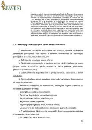 39
Mais de um século transcorrido desde a definição de Tylor, era de se esperar
que existisse hoje um razoável acordo entre os antropólogos a respeito do
conceito. Tal expectativa seria coerente com o otimismo de Kroeber que, em
1950, escreveu que “a maior realização da Antropologia na primeira metade
do século XX foi a ampliação e a clarificação do conceito de cultura”
(“Anthropology”, in Scientific American, 183). Mas, na verdade, as centenas
de definições formuladas após Tylor serviram mais para estabelecer uma
confusão do que ampliar os limites do conceito. Tanto é que, em 1973, Geertz
escreveu que o tema mais importante da moderna teoria antropológica era o
de “diminuir a amplitude do conceito e transformá-lo num instrumento mais
especializado e mais poderoso teoricamente”. Em outras palavras, o universo
conceitual tinha atingido tal dimensão que somente com uma contração
poderia ser novamente colocado dentro de uma perspectiva antropológica.
2.3 Metodologia antropológicas para o estudo da Cultura
O método mais utilizado na antropologia para o estudo cultural é o método de
observação participante, cuja técnica é também denominada de observação
participativa. Consiste, resumidamente, em:
a) Definição de cenário de estudo e tema;
b) Registro de documentação já existente sobre o cenário ou tema de estudo
(mapas, dados econômicos, gerais, estatísticos, dados públicos, particulares,
pesquisas já realizadas, etc);
c) Desenvolvimento de pastas com os principais temas, observados, a serem
estudados;
d) Registro dos fatos sociais através da observação participante desenvolvendo
as seguintes atividades:
- Descrição cartográfica da comunidade, habitações, lugares sagrados ou
religiosos, públicos ou privado;
- Descrição genealógica (parentesco);
- Registro e descrição de entrevistas informais;
- Registro através de fotos e/ou filmagens;
- Registro de breves biografias;
- Registro (e gravação) de mitos, lendas e contos;
- Levantamento de dados estatísticos atualizados quanto à população.
e) A participação se dá através da preparação de um cenário para o estudo e
compreensão de um fato social.
- Escolher o fato social a ser estudado;
 