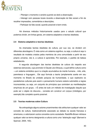 40
- Planejar o momento e cenário quando se dará a observação;
- Interagir com pessoas locais durante a observação do fato social a fim de
recolher impressões, comentários e descrições;
- Participar do fato social, quando possível e bem-vindo.
Há diversos métodos historicamente usados para o estudo cultural que
podemos dividir, em linhas gerais, em sistema adaptativo e teorias idealistas.
2.4 Sistema adaptativo e teorias idealistas
As chamadas teorias idealistas de cultura, por sua vez, se dividem em
diferentes abordagens. É vista como um sistema cognitivo, ou seja, a cultura é aqui o
resultado de modelos criados pelos membros de uma comunidade a partir de seu
próprio universo, isto é, a cultura é aprendida. Por exemplo, o padrão de beleza
estabelecido.
A segunda abordagem das teorias idealistas de cultura diz respeito aos
sistemas estruturais, cujo promotor é Claude Lévi-Strauss, o qual define cultura como
―um sistema simbólico que é a criação acumulativa da mente humana... mito, arte,
parentesco e linguagem... Ele aqui formula a teoria (amplamente aceita em seu
momento no Brasil) da unidade psíquica da humanidade, o que explicaria os
paralelismos culturais pois assim o pensamento humano estaria submetido a regras
inconscientes, ou seja, um conjunto de princípios que controlam as manifestações
empíricas de um grupo. ―É antes de tudo um método de investigação daquilo que
pode ser o objeto do discurso... consiste em construir um corpus (mitológico, por
exemplo) tão completo quanto possível.
2.5 Teorias modernas sobre Cultura
Na antropologia alguns autores proeminentes não atribuíram qualquer valor ao
conceito de cultura, tradicionalmente associado ao debate na escola francesa e
americana, e valorizaram outros conceitos como sociedade. Radcliffe-Brown refutava
qualquer valor ao termo designando a cultura como uma “abstração vaga” (Barnard e
Spencer, 2004, 140).
 