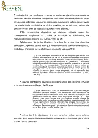 42
É neste domínio que usualmente começam as mudanças adaptativas que depois se
ramificam. Existem, entretanto, divergências sobre como opera este processo. Estas
divergências podem ser notadas nas posições do materialismo cultural, desenvolvido
por Marvin Harris, na dialética social dos marxistas, no evolucionismo cultural de
Elman Service e entre os ecologistas culturais, como Steward. ”
4.“Os componentes ideológicos dos sistemas culturais podem ter
consequências adaptativas no controle da população, da subsistência, da
manutenção do ecossistema etc.” (Laraia, 1986, 60-61)
Relativamente às teorias idealistas de cultura há a reter três diferentes
abordagens. A primeira delas é a dos que consideram cultura como sistema cognitivo,
produto dos chamados “novos etnógrafos” emergente nos anos 1970:
“ (…) Esta abordagem antropológica tem se distinguido pelo estudo dos
sistemas de classificação de folk isto é, a análise dos modelos construídos
pelos membros da comunidade a respeito de seu próprio universo. Assim,
para W. Goodenough, cultura é um sistema de conhecimento: “consiste em
tudo aquilo que alguém tem de conhecer ou acreditar para operar de maneira
aceitável dentro de sua sociedade. ” Keesing comenta que se cultura for
assim concebida ela fica situada epistemologicamente no mesmo domínio da
linguagem, como um evento observável. Daí o fato de que a antropologia
cognitiva (a praticada pelos “novos etnógrafos”) tem se apropriado dos
métodos linguísticos, como por exemplo a análise componencial. ” (Laraia,
1986, 62)
A segunda abordagem é aquela que considera cultura como sistema estrutural
– perspectiva desenvolvida por Lévi-Strauss,
“ (…) que define cultura como um sistema simbólico que é uma criação
acumulativa da mente humana. O seu trabalho tem sido o de descobrir na
estruturação dos domínios culturais – mito, arte, parentesco e linguagem – os
princípios da mente que geram essas elaborações culturais. ” (…) Lévi-
Strauss, a seu modo, formula uma nova teoria da unidade psíquica da
humanidade. Assim, os paralelismos culturais são por ele explicados pelo fato
de que o pensamento humano está submetido a regras inconscientes, ou
seja, um conjunto de princípios – tais como a lógica de contrastes binários,
de relações e transformações – que controlam as manifestações empíricas
de um dado grupo. ” (Laraia, 1986, 62-63)
A última das três abordagens é a que considera cultura como sistema
simbólico. Esta posição foi desenvolvida principalmente por dois antropólogos: Clifford
Geertz e David Schneider.
 