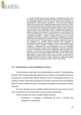 43
(…) busca uma definição de homem baseada na definição de cultura. Para
isto, refuta a ideia de uma forma ideal de homem, decorrente do iluminismo e
da antropologia clássica, perto (na qual as demais eram distorções ou
aproximações, e tenta resolver o paradoxo (…) de uma imensa variedade
cultural que contrasta com a unidade da espécie humana. Para isto, a cultura
deve ser considerada “não um complexo de comportamentos concretos, mas
um conjunto de mecanismos de controle, planos, receitas, regras, instruções
(que os técnicos de computadores chamam programa) para governar o
comportamento”. Assim, para Geertz, todos os homens são geneticamente
aptos para receber um programa, e este programa é o que chamamos de
cultura. E esta formulação – que consideramos uma nova maneira de encarar
a unidade da espécie – permitiu a Geertz afirmar que “um dos mais
significativos fatos sobre nós pode ser finalmente a constatação de que todos
nascemos com um equipamento para viver mil vidas, mas terminamos no fim
tendo vivido uma só! ” Em outras palavras, a criança está apta ao nascer a
ser socializada em qualquer cultura existente. Esta amplitude de
possibilidades, entretanto, será limitada pelo contexto real e específico onde
de fato ela crescer. Voltando a Keesing, este nos mostra que Geertz
considera a abordagem dos novos etnógrafos como um formalismo
reducionista e espúrio, porque aceitar simplesmente os modelos conscientes
de uma comunidade é admitir que os significados estão na cabeça das
pessoas. E, para Geertz, os símbolos e significados são partilhados pelos
atores (os membros do sistema cultural) entre eles, mas não dentro deles.
São públicos e não privados. Cada um de nós sabe o que fazer em
determinadas situações, mas nem todos sabem prever o que fariam nessas
situações. Estudar a cultura é, portanto, estudar um código de símbolos
partilhados pelos membros dessa cultura. (Laraia, 1986, 63-64)
2.6 Características e operacionalidade da cultura
Como podemos então fazer uma caracterização da cultura? Terá pertinência
tal facto? Não há demasiadas discussões em curso sobre a sua substância para que
ela possa ter uma dimensão efetiva? Apesar de tudo a antropologia continua e as
escolas e “modas” não deixam de voltar aos conceitos e procuram rever nos trabalhos
feitos e nos que se pretendem fazer, âncoras para contrastar as suas ideias ou rebater
princípios.
Por isso, não deixa de ter acuidade analisarmos de forma mais atenta a forma
como a cultura tem sido caracterizada e quais as suas componentes.
Entre as funções da cultura, Haviland (2005) identifica:
 Providenciar a produção e distribuição de bens e serviços que
assegurem a subsistência.
 