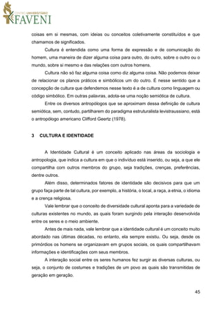 45
coisas em si mesmas, com ideias ou conceitos coletivamente constituídos e que
chamamos de significados.
Cultura é entendida como uma forma de expressão e de comunicação do
homem, uma maneira de dizer alguma coisa para outro, do outro, sobre o outro ou o
mundo, sobre si mesmo e das relações com outros homens.
Cultura não só faz alguma coisa como diz alguma coisa. Não podemos deixar
de relacionar os planos práticos e simbólicos um do outro. É nesse sentido que a
concepção de cultura que defendemos nesse texto é a de cultura como linguagem ou
código simbólico. Em outras palavras, adota-se uma noção semiótica de cultura.
Entre os diversos antropólogos que se aproximam dessa definição de cultura
semiótica, sem, contudo, partilharem do paradigma estruturalista levistraussiano, está
o antropólogo americano Clifford Geertz (1978).
3 CULTURA E IDENTIDADE
A Identidade Cultural é um conceito aplicado nas áreas da sociologia e
antropologia, que indica a cultura em que o indivíduo está inserido, ou seja, a que ele
compartilha com outros membros do grupo, seja tradições, crenças, preferências,
dentre outros.
Além disso, determinados fatores de identidade são decisivos para que um
grupo faça parte de tal cultura, por exemplo, a história, o local, a raça, a etnia, o idioma
e a crença religiosa.
Vale lembrar que o conceito de diversidade cultural aponta para a variedade de
culturas existentes no mundo, as quais foram surgindo pela interação desenvolvida
entre os seres e o meio ambiente.
Antes de mais nada, vale lembrar que a identidade cultural é um conceito muito
abordado nas últimas décadas, no entanto, ela sempre existiu. Ou seja, desde os
primórdios os homens se organizavam em grupos sociais, os quais compartilhavam
informações e identificações com seus membros.
A interação social entre os seres humanos fez surgir as diversas culturas, ou
seja, o conjunto de costumes e tradições de um povo as quais são transmitidas de
geração em geração.
 