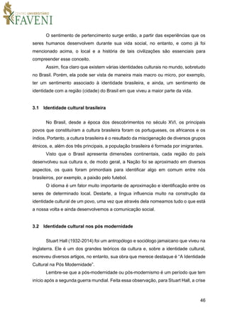 46
O sentimento de pertencimento surge então, a partir das experiências que os
seres humanos desenvolvem durante sua vida social, no entanto, e como já foi
mencionado acima, o local e a história de tais civilizações são essenciais para
compreender esse conceito.
Assim, fica claro que existem várias identidades culturais no mundo, sobretudo
no Brasil. Porém, ela pode ser vista de maneira mais macro ou micro, por exemplo,
ter um sentimento associado à identidade brasileira, e ainda, um sentimento de
identidade com a região (cidade) do Brasil em que viveu a maior parte da vida.
3.1 Identidade cultural brasileira
No Brasil, desde a época dos descobrimentos no século XVI, os principais
povos que constituíram a cultura brasileira foram os portugueses, os africanos e os
índios. Portanto, a cultura brasileira é o resultado da miscigenação de diversos grupos
étnicos, e, além dos três principais, a população brasileira é formada por imigrantes.
Visto que o Brasil apresenta dimensões continentais, cada região do país
desenvolveu sua cultura e, de modo geral, a Nação foi se aproximado em diversos
aspectos, os quais foram primordiais para identificar algo em comum entre nós
brasileiros, por exemplo, a paixão pelo futebol.
O idioma é um fator muito importante de aproximação e identificação entre os
seres de determinado local. Destarte, a língua influencia muito na construção da
identidade cultural de um povo, uma vez que através dela nomeamos tudo o que está
a nossa volta e ainda desenvolvemos a comunicação social.
3.2 Identidade cultural nos pós modernidade
Stuart Hall (1932-2014) foi um antropólogo e sociólogo jamaicano que viveu na
Inglaterra. Ele é um dos grandes teóricos da cultura e, sobre a identidade cultural,
escreveu diversos artigos, no entanto, sua obra que merece destaque é “A Identidade
Cultural na Pós Modernidade”.
Lembre-se que a pós-modernidade ou pós-modernismo é um período que tem
início após a segunda guerra mundial. Feita essa observação, para Stuart Hall, a crise
 
