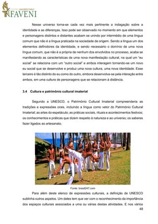 48
Nesse universo torna-se cada vez mais pertinente a indagação sobre a
identidade e as diferenças. Isso pode ser observado no momento em que elementos
e personagens distintos e distantes acabam se unindo por intermédio de uma língua
comum que não é a língua praticada na sociedade de origem. Sendo a língua um dos
elementos definidores da identidade, e sendo necessário o domínio de uma nova
língua comum, que não é a própria de nenhum dos envolvidos no processo, acaba se
manifestando as características de uma nova manifestação cultural, na qual um “eu
social” se relaciona com um “outro social” e ambos interagem tornando-se um novo
eu social que se desenvolve e produz uma nova cultura, uma nova identidade. Esse
terceiro é tão distinto do eu como do outro, embora desenvolva-se pela interação entre
ambos, em uma cultura de personagens que se relacionam à distância.
3.4 Cultura e patrimônio cultural imaterial
Segundo a UNESCO, o Património Cultural Imaterial compreenderia as
tradições e expressões orais, incluindo a língua como vetor do Património Cultural
Imaterial; as artes do espetáculo; as práticas sociais, rituais e acontecimentos festivos;
os conhecimentos e práticas que dizem respeito à natureza e ao universo; os saberes
fazer ligados ao artesanato.
Fonte: brasil247.com
Para além deste elenco de expressões culturais, a definição de UNESCO
sublinha outros aspetos. Um deles tem que ver com o reconhecimento da importância
dos espaços culturais associados a uma ou várias destas atividades. E nos vários
 