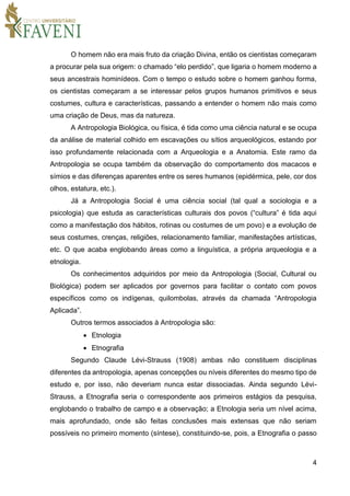 4
O homem não era mais fruto da criação Divina, então os cientistas começaram
a procurar pela sua origem: o chamado “elo perdido”, que ligaria o homem moderno a
seus ancestrais hominídeos. Com o tempo o estudo sobre o homem ganhou forma,
os cientistas começaram a se interessar pelos grupos humanos primitivos e seus
costumes, cultura e características, passando a entender o homem não mais como
uma criação de Deus, mas da natureza.
A Antropologia Biológica, ou física, é tida como uma ciência natural e se ocupa
da análise de material colhido em escavações ou sítios arqueológicos, estando por
isso profundamente relacionada com a Arqueologia e a Anatomia. Este ramo da
Antropologia se ocupa também da observação do comportamento dos macacos e
símios e das diferenças aparentes entre os seres humanos (epidérmica, pele, cor dos
olhos, estatura, etc.).
Já a Antropologia Social é uma ciência social (tal qual a sociologia e a
psicologia) que estuda as características culturais dos povos (“cultura” é tida aqui
como a manifestação dos hábitos, rotinas ou costumes de um povo) e a evolução de
seus costumes, crenças, religiões, relacionamento familiar, manifestações artísticas,
etc. O que acaba englobando áreas como a linguística, a própria arqueologia e a
etnologia.
Os conhecimentos adquiridos por meio da Antropologia (Social, Cultural ou
Biológica) podem ser aplicados por governos para facilitar o contato com povos
específicos como os indígenas, quilombolas, através da chamada “Antropologia
Aplicada”.
Outros termos associados à Antropologia são:
 Etnologia
 Etnografia
Segundo Claude Lévi-Strauss (1908) ambas não constituem disciplinas
diferentes da antropologia, apenas concepções ou níveis diferentes do mesmo tipo de
estudo e, por isso, não deveriam nunca estar dissociadas. Ainda segundo Lévi-
Strauss, a Etnografia seria o correspondente aos primeiros estágios da pesquisa,
englobando o trabalho de campo e a observação; a Etnologia seria um nível acima,
mais aprofundado, onde são feitas conclusões mais extensas que não seriam
possíveis no primeiro momento (síntese), constituindo-se, pois, a Etnografia o passo
 
