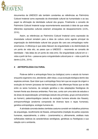 49
documentos da UNESCO são também constantes as referências ao Património
Cultural Imaterial como expressão da diversidade cultural da humanidade e ao seu
papel na afirmação da identidade cultural dos grupos. Finalmente o conceito de
Património Cultural Imaterial surge recorrentemente associado à ideia de que estas
diferentes expressões culturais estariam ameaçadas de desaparecimento (LEAL,
2016).
Assim, as referências ao Património Cultural Imaterial como expressão da
diversidade cultural remetem para a ideia de cultura como agente principal da
organização da distintividade cultural dos grupos tão cara aos antropólogos norte-
americanos. A diferença é que estes falavam da singularidade e da distintividade de
um ponto de vista etic, ao passo que a UNESCO – recorrendo ao conceito de
identidade – fala delas de um ponto de vista emic. Da singularidade cultural em si –
vista a partir de fora – passa-se para a singularidade cultural para si – vista a partir de
dentro (LEAL, 2016).
4 ANTROPOLOGIA CULTURAL
Pode-se definir a antropologia física (ou biológica) como o estudo do homem
enquanto organismo vivo, atendendo, além disso, a sua evolução biológica dentro das
espécies animais. Quer dizer que o antropólogo físico tem que se ocupar da origem e
evolução do homem (processo de hominização) e das diferenças físicas que se dão
entre os seres humanos, da variação genética e das adaptações fisiológicas do
homem frente aos diversos ambientes. Para isso, conta com uma série de estudos e
de áreas de especialização: primatologia (estudo dos primatas, grupo animal próximo
ao homem), paleontropológica (estudo da evolução humana através dos fósseis),
antropomorfologia (anatomia comparada de diversos tipos e raças humanas),
genética antropológica, ecologia humana etc.
A atividade concreta destes cientistas costuma consistir em trabalhos próximos
da arqueologia, recolhimento de fósseis, antropometria (medição de partes corporais
humanas, especialmente, o crânio – (craniometria) e, ultimamente, análises mais
sofisticadas relativas às características serológicas, genéticas ou fisiológicas e sua
relação com o ambiente.
 