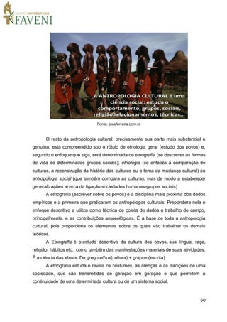 50
Fonte: joseferreira.com.br
O resto da antropologia cultural, precisamente sua parte mais substancial e
genuína, está compreendido sob o rótulo de etnologia geral (estudo dos povos) e,
segundo o enfoque que siga, será denominada de etnografia (se descrever as formas
de vida de determinados grupos sociais); etnologia (se enfatiza a comparação de
culturas, a reconstrução da história das culturas ou o tema da mudança cultural) ou
antropologia social (que também compara as culturas, mas de modo a estabelecer
generalizações acerca da ligação sociedades humanas-grupos sociais).
A etnografia (escrever sobre os povos) é a disciplina mais próxima dos dados
empíricos e a primeira que praticaram os antropólogos culturais. Prepondera nela o
enfoque descritivo e utiliza como técnica de coleta de dados o trabalho de campo,
principalmente, e as contribuições arqueológicas. É a base de toda a antropologia
cultural, pois proporciona os elementos sobre os quais vão trabalhar os demais
teóricos.
A Etnografia é o estudo descritivo da cultura dos povos, sua língua, raça,
religião, hábitos etc., como também das manifestações materiais de suas atividades.
É a ciência das etnias. Do grego ethos(cultura) + graphe (escrita).
A etnografia estuda e revela os costumes, as crenças e as tradições de uma
sociedade, que são transmitidas de geração em geração e que permitem a
continuidade de uma determinada cultura ou de um sistema social.
 