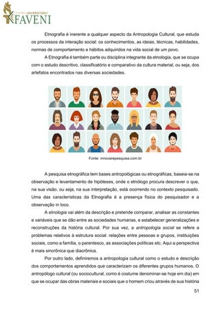 51
Etnografia é inerente a qualquer aspecto da Antropologia Cultural, que estuda
os processos da interação social: os conhecimentos, as ideias, técnicas, habilidades,
normas de comportamento e hábitos adquiridos na vida social de um povo.
A Etnografia é também parte ou disciplina integrante da etnologia, que se ocupa
com o estudo descritivo, classificatório e comparativo da cultura material, ou seja, dos
artefatos encontrados nas diversas sociedades.
Fonte: innovarepesquisa.com.br
A pesquisa etnográfica tem bases antropológicas ou etnográficas, baseia-se na
observação e levantamento de hipóteses, onde o etnólogo procura descrever o que,
na sua visão, ou seja, na sua interpretação, está ocorrendo no contexto pesquisado.
Uma das características da Etnografia é a presença física do pesquisador e a
observação in loco.
A etnologia vai além da descrição e pretende comparar, analisar as constantes
e variáveis que se dão entre as sociedades humanas, e estabelecer generalizações e
reconstruções da história cultural. Por sua vez, a antropologia social se refere a
problemas relativos à estrutura social: relações entre pessoas e grupos, instituições
sociais, como a família, o parentesco, as associações políticas etc. Aqui a perspectiva
é mais sincrônica que diacrônica.
Por outro lado, definiremos a antropologia cultural como o estudo e descrição
dos comportamentos aprendidos que caracterizam os diferentes grupos humanos. O
antropólogo cultural (ou sociocultural, como é costume denominar-se hoje em dia) em
que se ocupar das obras materiais e sociais que o homem criou através de sua história
 