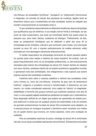 53
Lévi-Strauss, de sociedades (“primitivas”, “selvagens” ou “tradicionais”) harmoniosas
e integradas, em proveito do estudo dos processos de mudança, ligados tanto ao
dinamismo interno que é característico de toda sociedade, quanto às relações que
mantém necessariamente as sociedades entre si.
O que caracteriza essencialmente as diferentes tendências dessa antropologia
que qualificamos aqui de dinâmica, é sua reação comum frente à orientação, do seu
ponto de vista conservadora, que pode ser encontrada dentro dos quatro polos de
pesquisa que, para maior clareza, acabamos de distinguir. Praticamente, de fato,
todas as perspectivas etnológicas que se elaboram a partir dos anos 30 (a
antropologia social, simbólica, cultural) e que conhecem, para muitas, uma renovação
durante os anos 50, com o impulso particularmente da análise estrutural, estão
animadas por uma abordagem claramente antievolucionista.
O caráter especulativo da antropologia dominante do século passado explica
em grande parte essa reação a histórica de nossa disciplina. No entanto, tudo se
passa frequentemente como se as sociedades preferenciais, ou até exclusivamente
estudadas pela maioria dos antropólogos do século XX, fossem isentas de relações
com seus vizinhos, existissem dentro de um quadro econômico e geográfico mundial,
e ignorassem tudo das contradições, dos antagonismos e das rupturas que seriam
próprias apenas das sociedades ocidentais.
Insistindo tanto sobre a natureza repetitiva e rotineira das sociedades vistas
como imóveis ou, como diz Lévi-Strauss, “próximas do grau zero de temperatura
histórica”, chega-se a considerar anormal a transformação. E dissocia-se, por isso
mesmo, um núcleo considerado essencial, único objeto da “ciência” (a integridade,
estabilidade e harmonia dos grupos humanos que souberam preservar uma arte de
viver), e uma sujeição julgada acidental (as peripécias da reação com o colonialismo),
Essa separação artificial de um objeto que poderia ser apreendido em estado puro,
pois estaria em si ainda puro de qualquer escória da modernidade, e de um contexto
(os grandes acontecimentos mundiais do século XX) considerado como aleatório, só
é possível porque se consegue enquadrar o fenômeno assim recortado nos moldes
de um quadro teórico que funciona, em muitos aspectos, como uma ocultação da
realidade.
Pois as sociedades empíricas às quais o etnólogo do século XX é confrontado
não são nunca essas sociedades atemporais inencontráveis, ficticiamente arrancadas
 