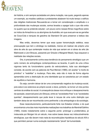 54
da história, e sim sempre sociedades em plena mutação, nas quais, pegando apenas
um exemplo, as missões católicas e protestantes abalaram há muito tempo o edifício
das religiões tradicionais Recusando-se a tomar em consideração a amplitude e a
profundidade das mudanças sociais, somos levados a apagar tudo o que não entra
no quadro que se pretende estudar –um pouco como nesses filmes magníficos sobre
os índios da Amazônia ou os aborígines da Austrália, em que evacuam-se as garrafas
de Coca-Cola e tanques de gasolina da Standard Oil para preservar a beleza das
imagens.
Mas então, devemos temer que essa quase transmutação estética, essa
preocupação que tem o etnólogo na realidade, menos em realizar ele próprio uma
obra de arte do que contemplar modos de vida que seriam em si obras de arte (de
Malinowski a Lévi-Strauss, passando por Griaule e Margaret Mead), faça esquecer a
realidade das relações sociais.
Ora, é precisamente contra essa tendência do pensamento etnológico que um
certo número de antropólogos contemporâneos se levanta. A partir de uma crítica
vigorosa tanto do funcionalismo quanto do estruturalismo, toda sua abordagem
consiste, de acordo com as palavras de Paul Mercier (1966), em aceitar “a morte do
primitivo” e “reabilitar” a mudança. Para eles, esta não é mais de forma alguma
apreendida como a destruição de uma identidade que se caracteriza por um estado
de equilíbrio e harmonia.
Ou seja, convém deixar de ter uma compreensão negativa da mudança social,
pois esta é coo extensiva ao próprio social, e deve, portanto, se tornar um dos pontos
centrais da análise do social. A consequência desse novo enfoque o desaparecimento
da oposição, essencial para Lévi-Strauss, entre as “sociedades frias” e as “sociedades
quentes”; desaparecimento que pode levar à recusa de uma outra distinção que
também deixa de ser reconhecida como pertinente: a da antropologia e da sociologia.
Esse neoevolucionismo, particularmente forte nos Estados Unidos; e do qual
encontramos uma das mais importantes realizações nos trabalhos de Marshall Sahlins
(1980), insiste notadamente sobre o seguinte ponto: prolongar a problemática, já
instaurada por Morgan há um século, mas sobre bases dessa vez indiscutivelmente
etnológicas, que não devem mais nada às reconstituições hipotéticas do século XIX e
que permitem pensar numa evolução resolutamente “plural” da humanidade.
 