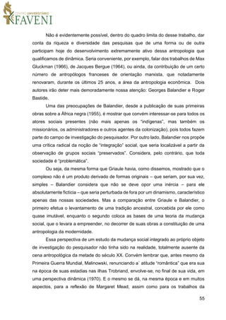 55
Não é evidentemente possível, dentro do quadro limita do desse trabalho, dar
conta da riqueza e diversidade das pesquisas que de uma forma ou de outra
participam hoje do desenvolvimento extremamente ativo dessa antropologia que
qualificamos de dinâmica. Seria conveniente, por exemplo, falar dos trabalhos de Max
Gluckman (1966), de Jacques Bergue (1964), ou ainda, da contribuição de um certo
número de antropólogos franceses de orientação marxista, que notadamente
renovaram, durante os últimos 25 anos, a área da antropologia econômica. Dois
autores irão deter mais demoradamente nossa atenção: Georges Balandier e Roger
Bastide.
Uma das preocupações de Balandier, desde a publicação de suas primeiras
obras sobre a África negra (1955), é mostrar que convém interessar-se para todos os
atores sociais presentes (não mais apenas os “indígenas”, mas também os
missionários, os administradores e outros agentes da colonização), pois todos fazem
parte do campo de investigação do pesquisador. Por outro lado, Balandier nos propõe
uma crítica radical da noção de “integração” social, que seria localizável a partir da
observação de grupos sociais “preservados”. Considera, pelo contrário, que toda
sociedade é “problemática”.
Ou seja, da mesma forma que Griaule havia, como dissemos, mostrado que o
complexo não é um produto derivado de formas originais – que seriam, por sua vez,
simples – Balandier considera que não se deve opor uma inércia – para ele
absolutamente fictícia – que seria perturbada de fora por um dinamismo, característico
apenas das nossas sociedades. Mas a comparação entre Griaule e Balandier, o
primeiro efetua o levantamento de uma tradição ancestral, concebida por ele como
quase imutável, enquanto o segundo coloca as bases de uma teoria da mudança
social, que o levara a empreender, no decorrer de suas obras a constituição de uma
antropologia da modernidade.
Essa perspectiva de um estudo da mudança social integrado ao próprio objeto
de investigação do pesquisador não tinha sido na realidade, totalmente ausente da
cena antropológica da metade do século XX. Convém lembrar que, antes mesmo da
Primeira Guerra Mundial, Malinowski, renunciando a` atitude “romântica” que era sua
na época de suas estadias nas ilhas Trobriand, envolve-se, no final de sua vida, em
uma perspectiva dinâmica (1970). E o mesmo se dá, na mesma época e em muitos
aspectos, para a reflexão de Margaret Mead, assim como para os trabalhos da
 
