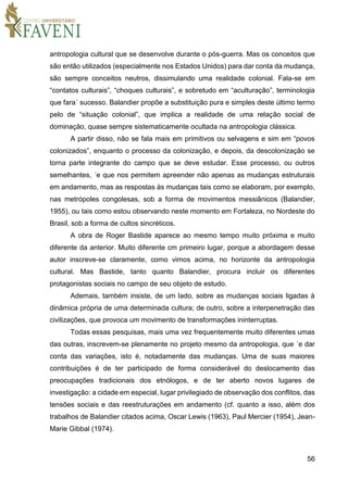56
antropologia cultural que se desenvolve durante o pós-guerra. Mas os conceitos que
são então utilizados (especialmente nos Estados Unidos) para dar conta da mudança,
são sempre conceitos neutros, dissimulando uma realidade colonial. Fala-se em
“contatos culturais”, “choques culturais”, e sobretudo em “aculturação”, terminologia
que fara´ sucesso. Balandier propõe a substituição pura e simples deste último termo
pelo de “situação colonial”, que implica a realidade de uma relação social de
dominação, quase sempre sistematicamente ocultada na antropologia clássica.
A partir disso, não se fala mais em primitivos ou selvagens e sim em “povos
colonizados”, enquanto o processo da colonização, e depois, da descolonização se
torna parte integrante do campo que se deve estudar. Esse processo, ou outros
semelhantes, ´e que nos permitem apreender não apenas as mudanças estruturais
em andamento, mas as respostas às mudanças tais como se elaboram, por exemplo,
nas metrópoles congolesas, sob a forma de movimentos messiânicos (Balandier,
1955), ou tais como estou observando neste momento em Fortaleza, no Nordeste do
Brasil, sob a forma de cultos sincréticos.
A obra de Roger Bastide aparece ao mesmo tempo muito próxima e muito
diferente da anterior. Muito diferente cm primeiro lugar, porque a abordagem desse
autor inscreve-se claramente, como vimos acima, no horizonte da antropologia
cultural. Mas Bastide, tanto quanto Balandier, procura incluir os diferentes
protagonistas sociais no campo de seu objeto de estudo.
Ademais, também insiste, de um lado, sobre as mudanças sociais ligadas à
dinâmica própria de uma determinada cultura; de outro, sobre a interpenetração das
civilizações, que provoca um movimento de transformações ininterruptas.
Todas essas pesquisas, mais uma vez frequentemente muito diferentes umas
das outras, inscrevem-se plenamente no projeto mesmo da antropologia, que ´e dar
conta das variações, isto é, notadamente das mudanças. Uma de suas maiores
contribuições é de ter participado de forma considerável do deslocamento das
preocupações tradicionais dos etnólogos, e de ter aberto novos lugares de
investigação: a cidade em especial, lugar privilegiado de observação dos conflitos, das
tensões sociais e das reestruturações em andamento (cf. quanto a isso, além dos
trabalhos de Balandier citados acima, Oscar Lewis (1963), Paul Mercier (1954), Jean-
Marie Gibbal (1974).
 