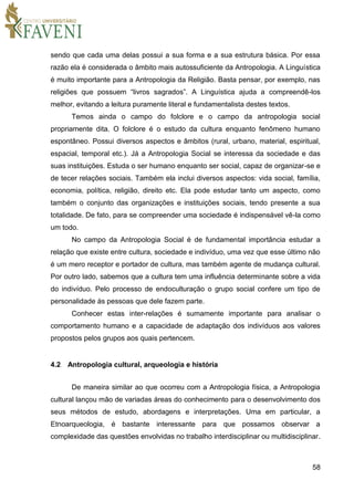 58
sendo que cada uma delas possui a sua forma e a sua estrutura básica. Por essa
razão ela é considerada o âmbito mais autossuficiente da Antropologia. A Linguística
é muito importante para a Antropologia da Religião. Basta pensar, por exemplo, nas
religiões que possuem “livros sagrados”. A Linguística ajuda a compreendê-los
melhor, evitando a leitura puramente literal e fundamentalista destes textos.
Temos ainda o campo do folclore e o campo da antropologia social
propriamente dita. O folclore é o estudo da cultura enquanto fenômeno humano
espontâneo. Possui diversos aspectos e âmbitos (rural, urbano, material, espiritual,
espacial, temporal etc.). Já a Antropologia Social se interessa da sociedade e das
suas instituições. Estuda o ser humano enquanto ser social, capaz de organizar-se e
de tecer relações sociais. Também ela inclui diversos aspectos: vida social, família,
economia, política, religião, direito etc. Ela pode estudar tanto um aspecto, como
também o conjunto das organizações e instituições sociais, tendo presente a sua
totalidade. De fato, para se compreender uma sociedade é indispensável vê-la como
um todo.
No campo da Antropologia Social é de fundamental importância estudar a
relação que existe entre cultura, sociedade e indivíduo, uma vez que esse último não
é um mero receptor e portador de cultura, mas também agente de mudança cultural.
Por outro lado, sabemos que a cultura tem uma influência determinante sobre a vida
do indivíduo. Pelo processo de endoculturação o grupo social confere um tipo de
personalidade às pessoas que dele fazem parte.
Conhecer estas inter-relações é sumamente importante para analisar o
comportamento humano e a capacidade de adaptação dos indivíduos aos valores
propostos pelos grupos aos quais pertencem.
4.2 Antropologia cultural, arqueologia e história
De maneira similar ao que ocorreu com a Antropologia física, a Antropologia
cultural lançou mão de variadas áreas do conhecimento para o desenvolvimento dos
seus métodos de estudo, abordagens e interpretações. Uma em particular, a
Etnoarqueologia, é bastante interessante para que possamos observar a
complexidade das questões envolvidas no trabalho interdisciplinar ou multidisciplinar.
 