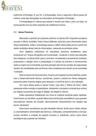 5
preliminar à Etnologia. E, por fim, a Antropologia, seria o segundo e último passo da
síntese, onde são abrangidas as conclusões da Etnografia e Etnologia.
A Antropologia é a ciência que estuda o homem por inteiro, como um todo, se
preocupando com os vários aspectos da existência humana.
1.1 Ideias Pioneiras
Marcando o período da conquista colonial, no século XIX imigrantes europeus
povoam a África, Austrália, Índia e Nova Zelândia, servindo como informantes sobre
essas localidades, então o antropólogo passa a refletir sobre estes povos a partir dos
dados recebidos dessa rede de informações, nascendo as primeiras obras.
Com objetivos ambiciosos os estudiosos pioneiros acreditaram estar
produzindo um “corpus etnográfico da humanidade”, mudando o centro das atenções
dos indígenas, no século XVIII, para o “primitivo” considerado o ancestral do civilizado,
propiciando a relação entre a antropologia e o estudo do primitivo o conhecimento
sobre a origem da humanidade que teria passado das formas simples de organização
social e de mentalidade para as formas mais complexas que seriam as da sociedade
“civilizada”.
Esta é a teoria do Evolucionismo: haveria uma espécie humana idêntica, porém
com o desenvolvimento técnico, econômico, social e cultural em ritmos desiguais,
passando pelas mesmas etapas para alcançar o nível final que é o da civilização.
Um ícone dessa teoria é James Frazer, cuja obra o “Ramo de Ouro” relata
pesquisas sobre crenças e superstições, retraçando o processo universal que conduz
por etapas sucessivas da magia à religião, da religião à ciência.
Estes estudiosos trabalhavam em cima do material recolhido pelos viajantes,
mas ficavam no escritório, quando faltava documento para exemplificar o que queriam
reconstituíam através da intuição. Demonstravam etnocentrismo em relação aos
povos “atrasados”.
Essa teoria caracterizou-se pela atividade intensa, tendo como mérito colocar
a universalidade e diversidade das técnicas, instituições, comportamentos e crenças;
buscou também a unidade da espécie humana e, sobretudo, serviu como teoria
paradigma que pudesse ser refutada.
 