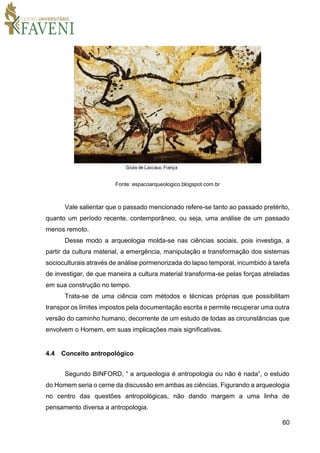 60
Fonte: espacoarqueologico.blogspot.com.br
Vale salientar que o passado mencionado refere-se tanto ao passado pretérito,
quanto um período recente, contemporâneo, ou seja, uma análise de um passado
menos remoto.
Desse modo a arqueologia molda-se nas ciências sociais, pois investiga, a
partir da cultura material, a emergência, manipulação e transformação dos sistemas
socioculturais através de análise pormenorizada do lapso temporal, incumbido à tarefa
de investigar, de que maneira a cultura material transforma-se pelas forças atreladas
em sua construção no tempo.
Trata-se de uma ciência com métodos e técnicas próprias que possibilitam
transpor os limites impostos pela documentação escrita e permite recuperar uma outra
versão do caminho humano, decorrente de um estudo de todas as circunstâncias que
envolvem o Homem, em suas implicações mais significativas.
4.4 Conceito antropológico
Segundo BINFORD, “ a arqueologia é antropologia ou não é nada”, o estudo
do Homem seria o cerne da discussão em ambas as ciências. Figurando a arqueologia
no centro das questões antropológicas, não dando margem a uma linha de
pensamento diversa a antropologia.
 