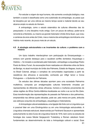 61
Por estudar a origem da raça humana, não somente a evolução biológica, mas
também a social é classificada como uma subdivisão da antropologia, ao passo que
tal disciplina por ser uma ciência ao mesmo tempo social e material devido ao seu
alcance amplo no estudo do Homem.
A antropologia, como o estudo sistemático de culturas diferentes das do
pesquisador, é uma disciplina muito antiga. Com um pouco de esforço, poder-se-ia
remontá-la a Heródoto, ou mesmo ao grande historiador chinês Sima Quan, que viveu
a centenas de anos antes de Cristo, mas a maioria dos antropólogos reivindicaria uma
história mais recente, de pouco mais de um século.
4.5 A etnologia estruturalista e as invariantes da cultura: o problema com a
história
Um típico trabalho interdisciplinar com participação da Etnoarqueologia —
embora com grande destaque para o saudável conflito doméstico Arqueologia x
História — foi iniciado e coordenado pelo historiador, antropólogo e arqueólogo Pedro
Paulo de Abreu Funari. As escavações foram realizadas em diferentes sítios da Serra
da Barriga, no atual município de União dos Palmares, Estado de Alagoas, local que,
no Brasil Colonial, abrigou o complexo de comunidades organizadas a partir da
resistência dos africanos à escravidão, conhecido por infligir temor a Coroa
Portuguesa — o Quilombo de Palmares.
Os estudos das últimas décadas apontam para uma sociedade Palmarina
multiétnica, composta por amalgamações culturais fortemente vincadas por
representantes de diferentes etnias africanas, homens e mulheres provenientes de
várias regiões da África Centro-Atlântica localizadas ao norte e ao sul do Rio Zaire.
Essa transformação das representações do passado de Palmares e dos palmarinos,
empreendida nas últimas quatro décadas, pode ser, pelo menos em parte, atribuída
aos esforços conjuntos de antropólogos, arqueólogos e historiadores.
A Antropologia cultural estabeleceu uma ligação tão forte com a Linguística que
é possível falar em uma Etnolinguística ou em uma Antropologia estruturalista. A
Linguística chamada estrutural, desenvolvida por Ferdinand Saussure e apresentada
postumamente na obra Curso de Linguística Geral de 1916, bem como os estudos de
fonologia dos russos Nikolai Sergeyevich Trubetzkoy e Roman Jakobson foram
fundamentais ao desenvolvimento de toda a Antropologia cultural e social. Esse
 